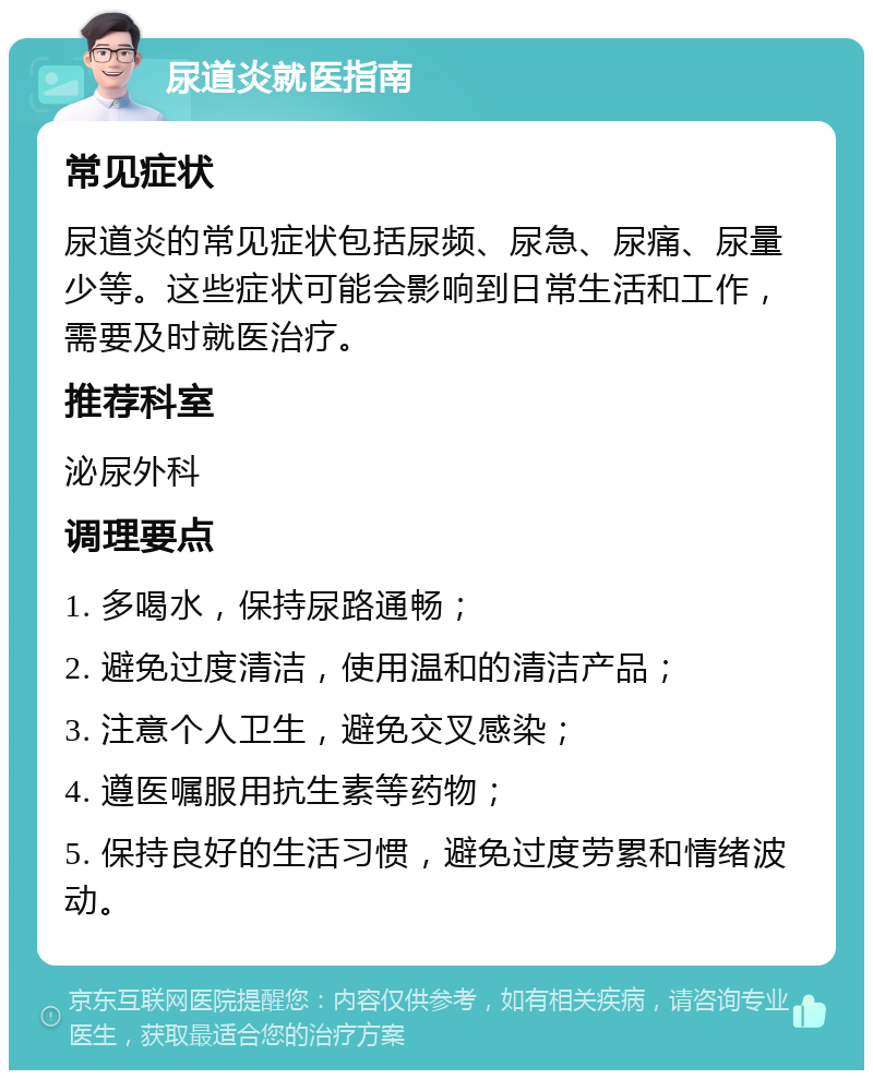 尿道炎就医指南 常见症状 尿道炎的常见症状包括尿频、尿急、尿痛、尿量少等。这些症状可能会影响到日常生活和工作，需要及时就医治疗。 推荐科室 泌尿外科 调理要点 1. 多喝水，保持尿路通畅； 2. 避免过度清洁，使用温和的清洁产品； 3. 注意个人卫生，避免交叉感染； 4. 遵医嘱服用抗生素等药物； 5. 保持良好的生活习惯，避免过度劳累和情绪波动。