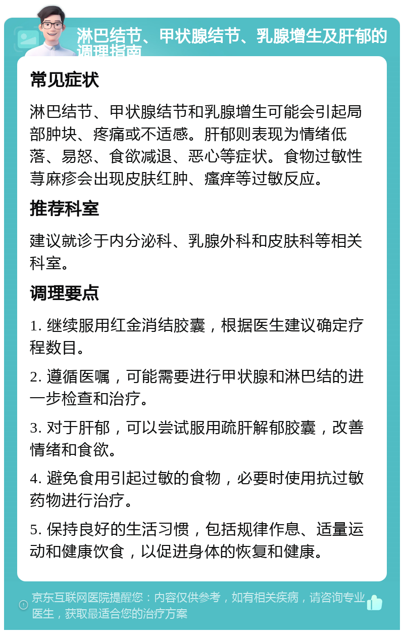 淋巴结节、甲状腺结节、乳腺增生及肝郁的调理指南 常见症状 淋巴结节、甲状腺结节和乳腺增生可能会引起局部肿块、疼痛或不适感。肝郁则表现为情绪低落、易怒、食欲减退、恶心等症状。食物过敏性荨麻疹会出现皮肤红肿、瘙痒等过敏反应。 推荐科室 建议就诊于内分泌科、乳腺外科和皮肤科等相关科室。 调理要点 1. 继续服用红金消结胶囊，根据医生建议确定疗程数目。 2. 遵循医嘱，可能需要进行甲状腺和淋巴结的进一步检查和治疗。 3. 对于肝郁，可以尝试服用疏肝解郁胶囊，改善情绪和食欲。 4. 避免食用引起过敏的食物，必要时使用抗过敏药物进行治疗。 5. 保持良好的生活习惯，包括规律作息、适量运动和健康饮食，以促进身体的恢复和健康。