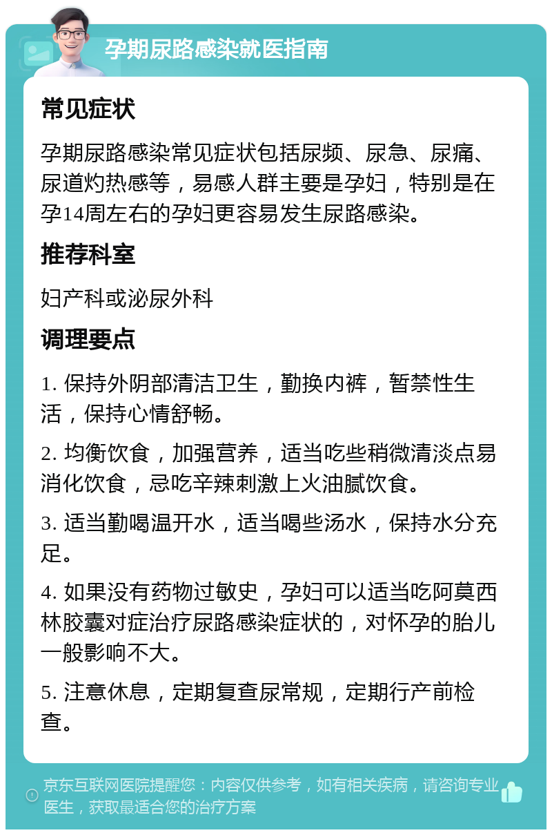 孕期尿路感染就医指南 常见症状 孕期尿路感染常见症状包括尿频、尿急、尿痛、尿道灼热感等，易感人群主要是孕妇，特别是在孕14周左右的孕妇更容易发生尿路感染。 推荐科室 妇产科或泌尿外科 调理要点 1. 保持外阴部清洁卫生，勤换内裤，暂禁性生活，保持心情舒畅。 2. 均衡饮食，加强营养，适当吃些稍微清淡点易消化饮食，忌吃辛辣刺激上火油腻饮食。 3. 适当勤喝温开水，适当喝些汤水，保持水分充足。 4. 如果没有药物过敏史，孕妇可以适当吃阿莫西林胶囊对症治疗尿路感染症状的，对怀孕的胎儿一般影响不大。 5. 注意休息，定期复查尿常规，定期行产前检查。