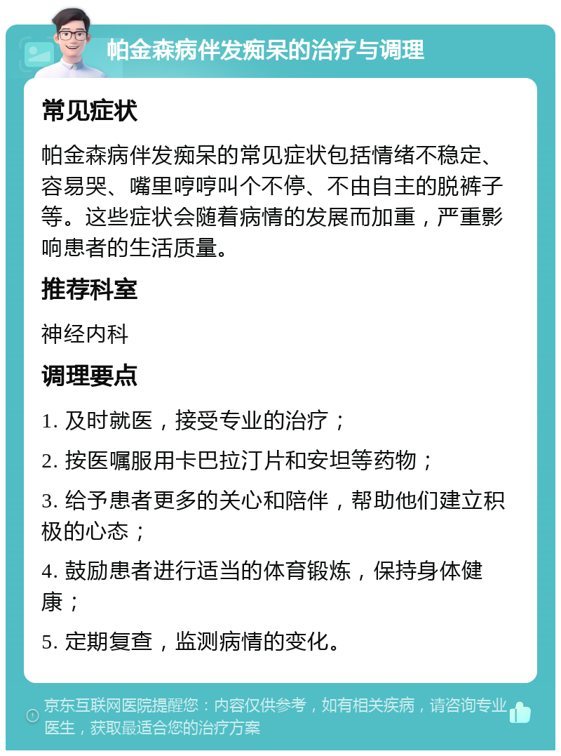 帕金森病伴发痴呆的治疗与调理 常见症状 帕金森病伴发痴呆的常见症状包括情绪不稳定、容易哭、嘴里哼哼叫个不停、不由自主的脱裤子等。这些症状会随着病情的发展而加重，严重影响患者的生活质量。 推荐科室 神经内科 调理要点 1. 及时就医，接受专业的治疗； 2. 按医嘱服用卡巴拉汀片和安坦等药物； 3. 给予患者更多的关心和陪伴，帮助他们建立积极的心态； 4. 鼓励患者进行适当的体育锻炼，保持身体健康； 5. 定期复查，监测病情的变化。