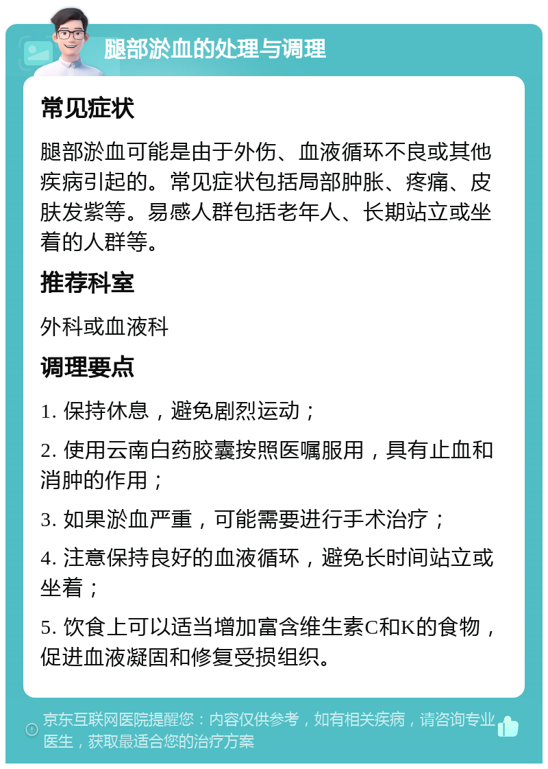 腿部淤血的处理与调理 常见症状 腿部淤血可能是由于外伤、血液循环不良或其他疾病引起的。常见症状包括局部肿胀、疼痛、皮肤发紫等。易感人群包括老年人、长期站立或坐着的人群等。 推荐科室 外科或血液科 调理要点 1. 保持休息，避免剧烈运动； 2. 使用云南白药胶囊按照医嘱服用，具有止血和消肿的作用； 3. 如果淤血严重，可能需要进行手术治疗； 4. 注意保持良好的血液循环，避免长时间站立或坐着； 5. 饮食上可以适当增加富含维生素C和K的食物，促进血液凝固和修复受损组织。