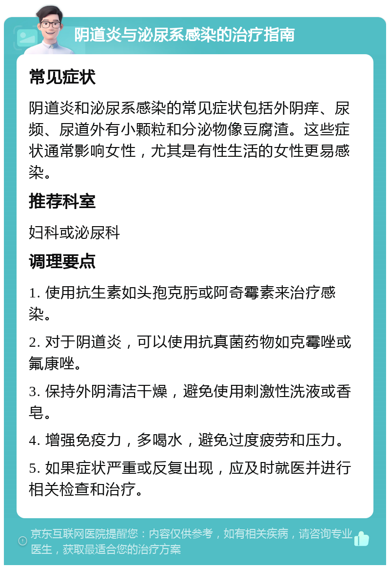 阴道炎与泌尿系感染的治疗指南 常见症状 阴道炎和泌尿系感染的常见症状包括外阴痒、尿频、尿道外有小颗粒和分泌物像豆腐渣。这些症状通常影响女性，尤其是有性生活的女性更易感染。 推荐科室 妇科或泌尿科 调理要点 1. 使用抗生素如头孢克肟或阿奇霉素来治疗感染。 2. 对于阴道炎，可以使用抗真菌药物如克霉唑或氟康唑。 3. 保持外阴清洁干燥，避免使用刺激性洗液或香皂。 4. 增强免疫力，多喝水，避免过度疲劳和压力。 5. 如果症状严重或反复出现，应及时就医并进行相关检查和治疗。