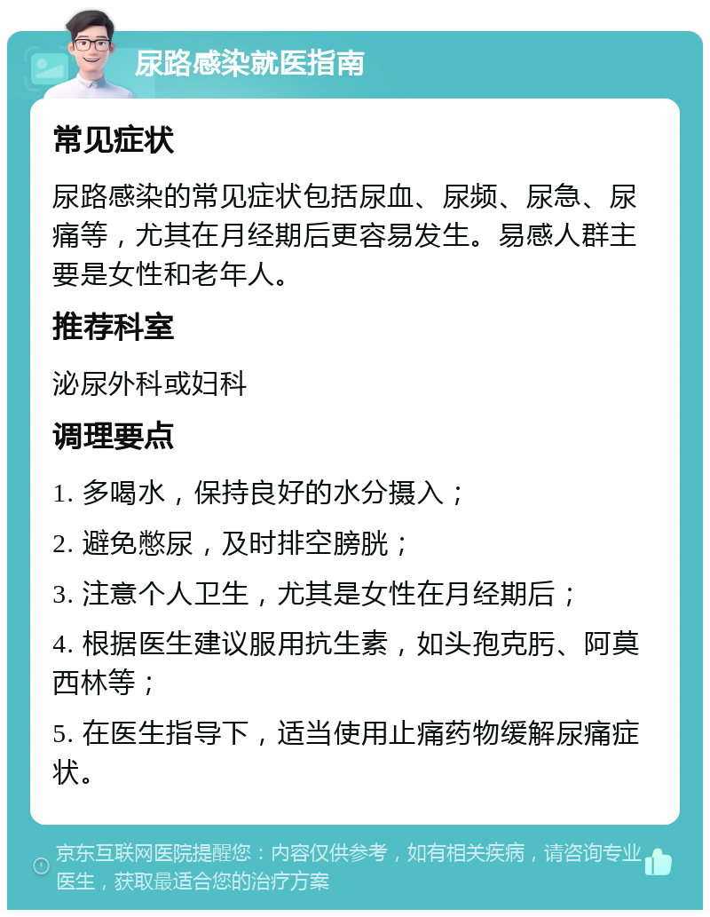 尿路感染就医指南 常见症状 尿路感染的常见症状包括尿血、尿频、尿急、尿痛等，尤其在月经期后更容易发生。易感人群主要是女性和老年人。 推荐科室 泌尿外科或妇科 调理要点 1. 多喝水，保持良好的水分摄入； 2. 避免憋尿，及时排空膀胱； 3. 注意个人卫生，尤其是女性在月经期后； 4. 根据医生建议服用抗生素，如头孢克肟、阿莫西林等； 5. 在医生指导下，适当使用止痛药物缓解尿痛症状。