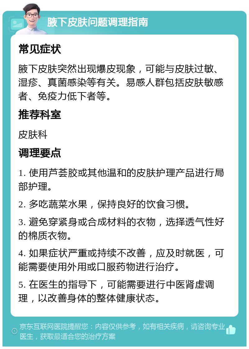 腋下皮肤问题调理指南 常见症状 腋下皮肤突然出现爆皮现象，可能与皮肤过敏、湿疹、真菌感染等有关。易感人群包括皮肤敏感者、免疫力低下者等。 推荐科室 皮肤科 调理要点 1. 使用芦荟胶或其他温和的皮肤护理产品进行局部护理。 2. 多吃蔬菜水果，保持良好的饮食习惯。 3. 避免穿紧身或合成材料的衣物，选择透气性好的棉质衣物。 4. 如果症状严重或持续不改善，应及时就医，可能需要使用外用或口服药物进行治疗。 5. 在医生的指导下，可能需要进行中医肾虚调理，以改善身体的整体健康状态。