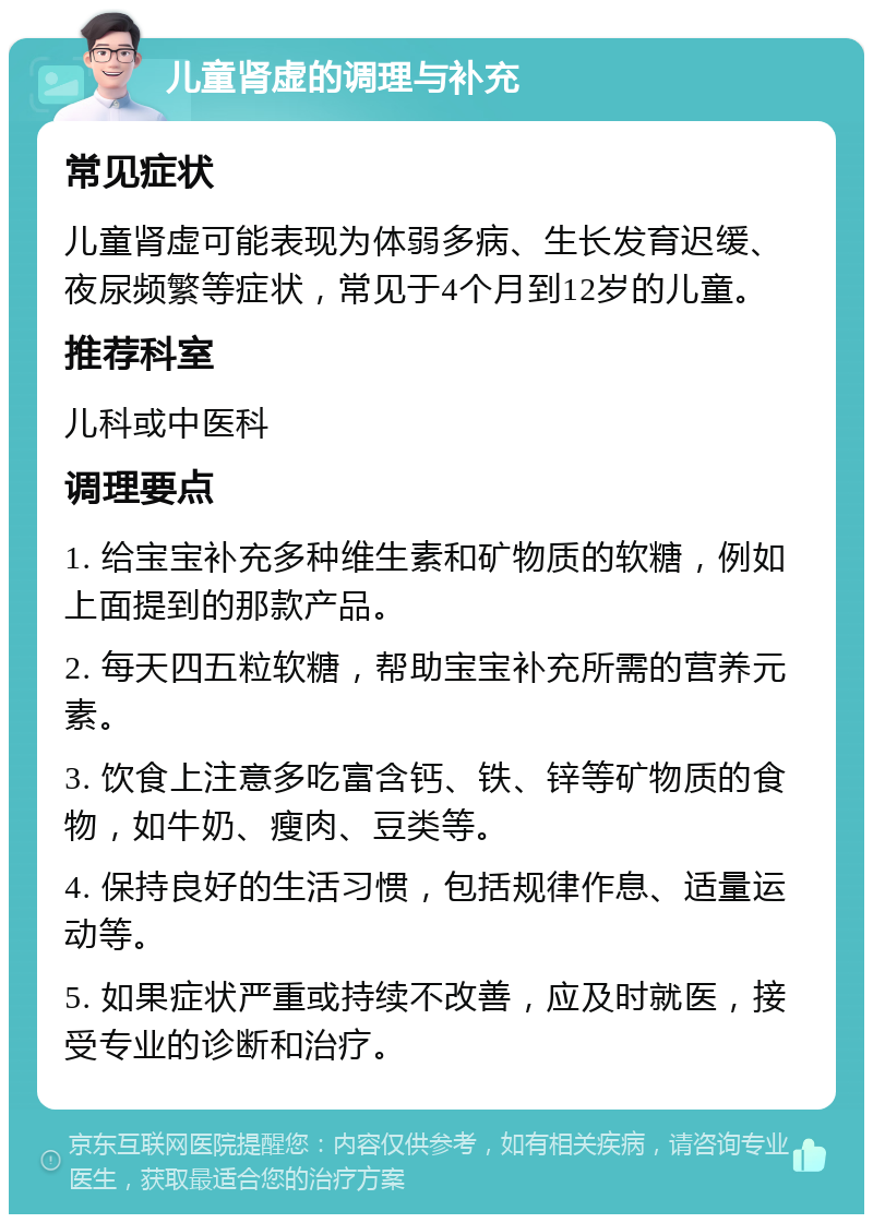 儿童肾虚的调理与补充 常见症状 儿童肾虚可能表现为体弱多病、生长发育迟缓、夜尿频繁等症状，常见于4个月到12岁的儿童。 推荐科室 儿科或中医科 调理要点 1. 给宝宝补充多种维生素和矿物质的软糖，例如上面提到的那款产品。 2. 每天四五粒软糖，帮助宝宝补充所需的营养元素。 3. 饮食上注意多吃富含钙、铁、锌等矿物质的食物，如牛奶、瘦肉、豆类等。 4. 保持良好的生活习惯，包括规律作息、适量运动等。 5. 如果症状严重或持续不改善，应及时就医，接受专业的诊断和治疗。