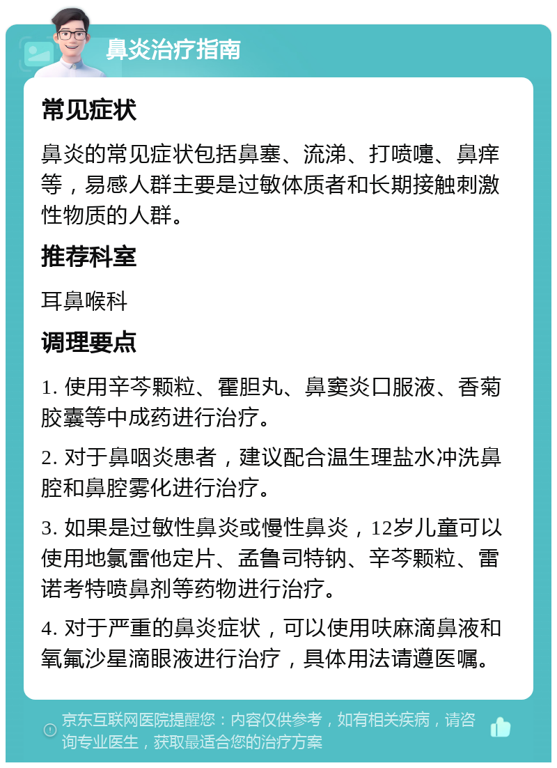 鼻炎治疗指南 常见症状 鼻炎的常见症状包括鼻塞、流涕、打喷嚏、鼻痒等，易感人群主要是过敏体质者和长期接触刺激性物质的人群。 推荐科室 耳鼻喉科 调理要点 1. 使用辛芩颗粒、霍胆丸、鼻窦炎口服液、香菊胶囊等中成药进行治疗。 2. 对于鼻咽炎患者，建议配合温生理盐水冲洗鼻腔和鼻腔雾化进行治疗。 3. 如果是过敏性鼻炎或慢性鼻炎，12岁儿童可以使用地氯雷他定片、孟鲁司特钠、辛芩颗粒、雷诺考特喷鼻剂等药物进行治疗。 4. 对于严重的鼻炎症状，可以使用呋麻滴鼻液和氧氟沙星滴眼液进行治疗，具体用法请遵医嘱。