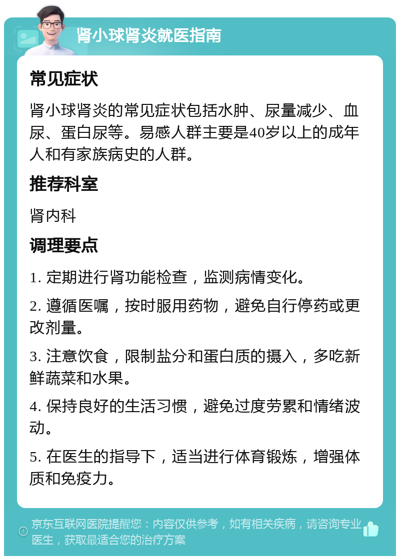 肾小球肾炎就医指南 常见症状 肾小球肾炎的常见症状包括水肿、尿量减少、血尿、蛋白尿等。易感人群主要是40岁以上的成年人和有家族病史的人群。 推荐科室 肾内科 调理要点 1. 定期进行肾功能检查，监测病情变化。 2. 遵循医嘱，按时服用药物，避免自行停药或更改剂量。 3. 注意饮食，限制盐分和蛋白质的摄入，多吃新鲜蔬菜和水果。 4. 保持良好的生活习惯，避免过度劳累和情绪波动。 5. 在医生的指导下，适当进行体育锻炼，增强体质和免疫力。