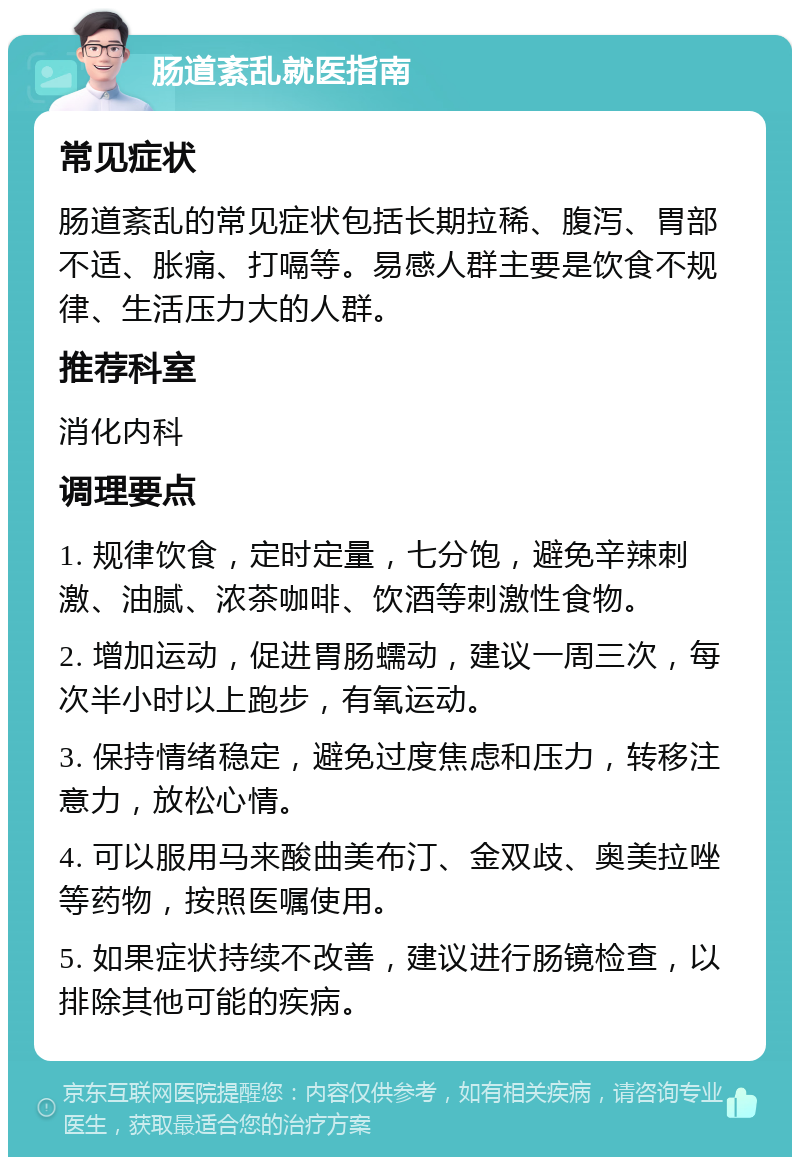 肠道紊乱就医指南 常见症状 肠道紊乱的常见症状包括长期拉稀、腹泻、胃部不适、胀痛、打嗝等。易感人群主要是饮食不规律、生活压力大的人群。 推荐科室 消化内科 调理要点 1. 规律饮食，定时定量，七分饱，避免辛辣刺激、油腻、浓茶咖啡、饮酒等刺激性食物。 2. 增加运动，促进胃肠蠕动，建议一周三次，每次半小时以上跑步，有氧运动。 3. 保持情绪稳定，避免过度焦虑和压力，转移注意力，放松心情。 4. 可以服用马来酸曲美布汀、金双歧、奥美拉唑等药物，按照医嘱使用。 5. 如果症状持续不改善，建议进行肠镜检查，以排除其他可能的疾病。