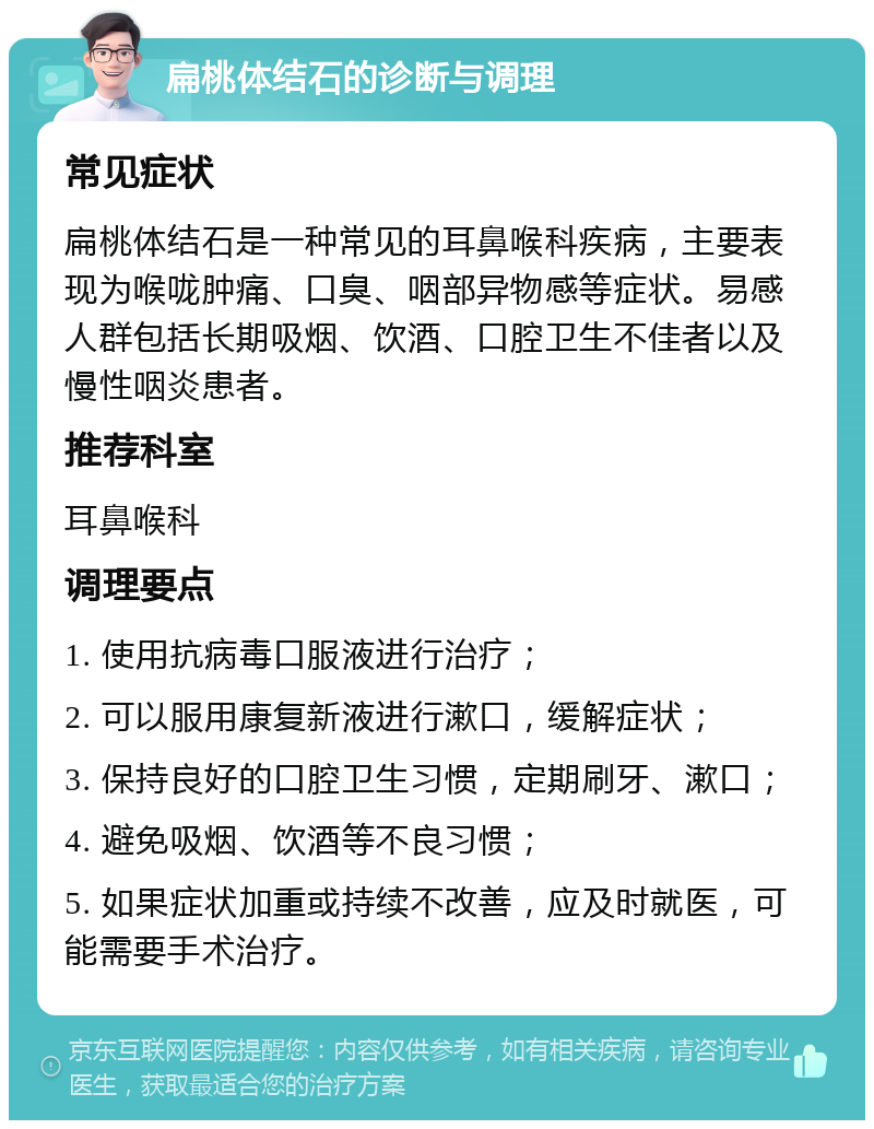 扁桃体结石的诊断与调理 常见症状 扁桃体结石是一种常见的耳鼻喉科疾病，主要表现为喉咙肿痛、口臭、咽部异物感等症状。易感人群包括长期吸烟、饮酒、口腔卫生不佳者以及慢性咽炎患者。 推荐科室 耳鼻喉科 调理要点 1. 使用抗病毒口服液进行治疗； 2. 可以服用康复新液进行漱口，缓解症状； 3. 保持良好的口腔卫生习惯，定期刷牙、漱口； 4. 避免吸烟、饮酒等不良习惯； 5. 如果症状加重或持续不改善，应及时就医，可能需要手术治疗。