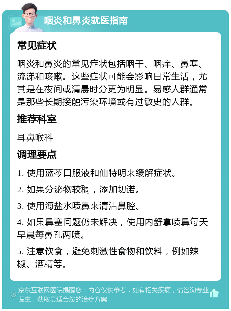 咽炎和鼻炎就医指南 常见症状 咽炎和鼻炎的常见症状包括咽干、咽痒、鼻塞、流涕和咳嗽。这些症状可能会影响日常生活，尤其是在夜间或清晨时分更为明显。易感人群通常是那些长期接触污染环境或有过敏史的人群。 推荐科室 耳鼻喉科 调理要点 1. 使用蓝芩口服液和仙特明来缓解症状。 2. 如果分泌物较稠，添加切诺。 3. 使用海盐水喷鼻来清洁鼻腔。 4. 如果鼻塞问题仍未解决，使用内舒拿喷鼻每天早晨每鼻孔两喷。 5. 注意饮食，避免刺激性食物和饮料，例如辣椒、酒精等。