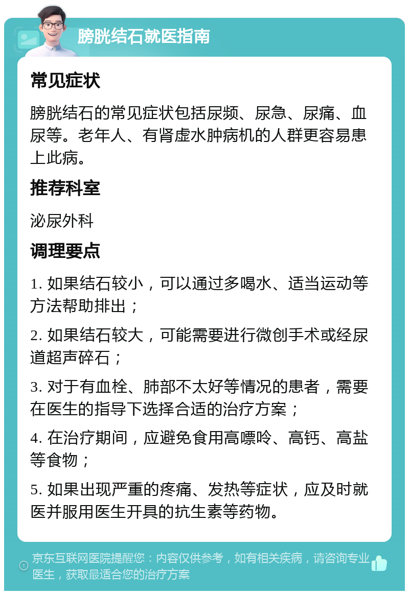 膀胱结石就医指南 常见症状 膀胱结石的常见症状包括尿频、尿急、尿痛、血尿等。老年人、有肾虚水肿病机的人群更容易患上此病。 推荐科室 泌尿外科 调理要点 1. 如果结石较小，可以通过多喝水、适当运动等方法帮助排出； 2. 如果结石较大，可能需要进行微创手术或经尿道超声碎石； 3. 对于有血栓、肺部不太好等情况的患者，需要在医生的指导下选择合适的治疗方案； 4. 在治疗期间，应避免食用高嘌呤、高钙、高盐等食物； 5. 如果出现严重的疼痛、发热等症状，应及时就医并服用医生开具的抗生素等药物。