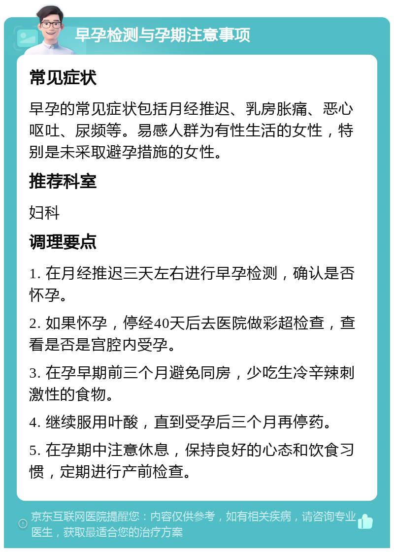 早孕检测与孕期注意事项 常见症状 早孕的常见症状包括月经推迟、乳房胀痛、恶心呕吐、尿频等。易感人群为有性生活的女性，特别是未采取避孕措施的女性。 推荐科室 妇科 调理要点 1. 在月经推迟三天左右进行早孕检测，确认是否怀孕。 2. 如果怀孕，停经40天后去医院做彩超检查，查看是否是宫腔内受孕。 3. 在孕早期前三个月避免同房，少吃生冷辛辣刺激性的食物。 4. 继续服用叶酸，直到受孕后三个月再停药。 5. 在孕期中注意休息，保持良好的心态和饮食习惯，定期进行产前检查。