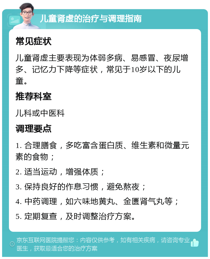 儿童肾虚的治疗与调理指南 常见症状 儿童肾虚主要表现为体弱多病、易感冒、夜尿增多、记忆力下降等症状，常见于10岁以下的儿童。 推荐科室 儿科或中医科 调理要点 1. 合理膳食，多吃富含蛋白质、维生素和微量元素的食物； 2. 适当运动，增强体质； 3. 保持良好的作息习惯，避免熬夜； 4. 中药调理，如六味地黄丸、金匮肾气丸等； 5. 定期复查，及时调整治疗方案。