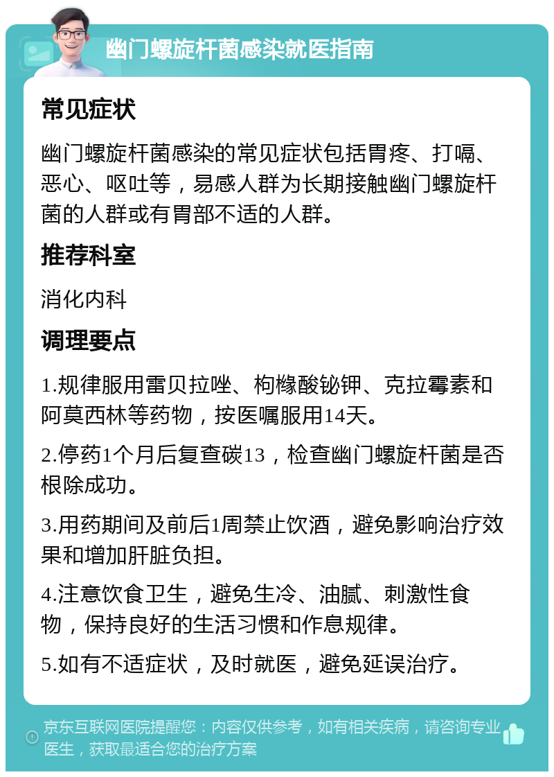 幽门螺旋杆菌感染就医指南 常见症状 幽门螺旋杆菌感染的常见症状包括胃疼、打嗝、恶心、呕吐等，易感人群为长期接触幽门螺旋杆菌的人群或有胃部不适的人群。 推荐科室 消化内科 调理要点 1.规律服用雷贝拉唑、枸橼酸铋钾、克拉霉素和阿莫西林等药物，按医嘱服用14天。 2.停药1个月后复查碳13，检查幽门螺旋杆菌是否根除成功。 3.用药期间及前后1周禁止饮酒，避免影响治疗效果和增加肝脏负担。 4.注意饮食卫生，避免生冷、油腻、刺激性食物，保持良好的生活习惯和作息规律。 5.如有不适症状，及时就医，避免延误治疗。