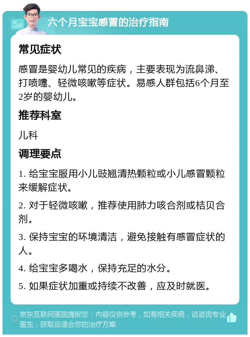 六个月宝宝感冒的治疗指南 常见症状 感冒是婴幼儿常见的疾病，主要表现为流鼻涕、打喷嚏、轻微咳嗽等症状。易感人群包括6个月至2岁的婴幼儿。 推荐科室 儿科 调理要点 1. 给宝宝服用小儿豉翘清热颗粒或小儿感冒颗粒来缓解症状。 2. 对于轻微咳嗽，推荐使用肺力咳合剂或桔贝合剂。 3. 保持宝宝的环境清洁，避免接触有感冒症状的人。 4. 给宝宝多喝水，保持充足的水分。 5. 如果症状加重或持续不改善，应及时就医。