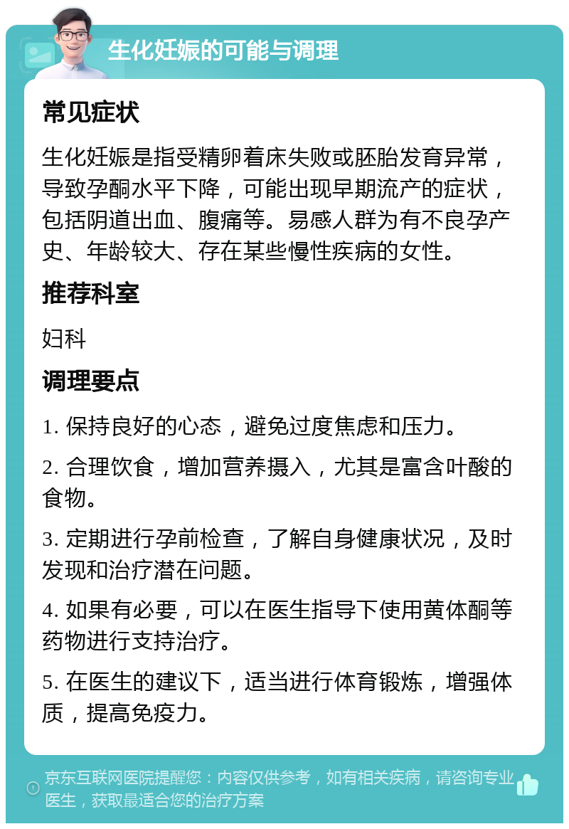 生化妊娠的可能与调理 常见症状 生化妊娠是指受精卵着床失败或胚胎发育异常，导致孕酮水平下降，可能出现早期流产的症状，包括阴道出血、腹痛等。易感人群为有不良孕产史、年龄较大、存在某些慢性疾病的女性。 推荐科室 妇科 调理要点 1. 保持良好的心态，避免过度焦虑和压力。 2. 合理饮食，增加营养摄入，尤其是富含叶酸的食物。 3. 定期进行孕前检查，了解自身健康状况，及时发现和治疗潜在问题。 4. 如果有必要，可以在医生指导下使用黄体酮等药物进行支持治疗。 5. 在医生的建议下，适当进行体育锻炼，增强体质，提高免疫力。