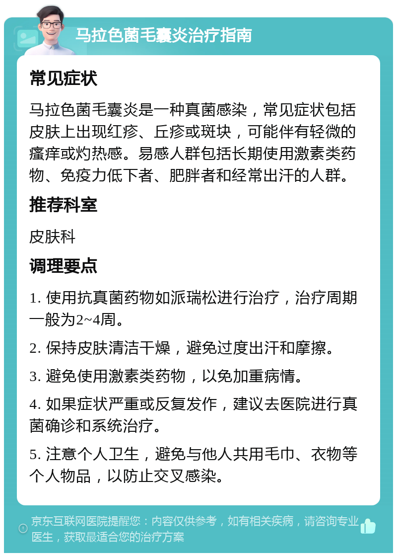 马拉色菌毛囊炎治疗指南 常见症状 马拉色菌毛囊炎是一种真菌感染，常见症状包括皮肤上出现红疹、丘疹或斑块，可能伴有轻微的瘙痒或灼热感。易感人群包括长期使用激素类药物、免疫力低下者、肥胖者和经常出汗的人群。 推荐科室 皮肤科 调理要点 1. 使用抗真菌药物如派瑞松进行治疗，治疗周期一般为2~4周。 2. 保持皮肤清洁干燥，避免过度出汗和摩擦。 3. 避免使用激素类药物，以免加重病情。 4. 如果症状严重或反复发作，建议去医院进行真菌确诊和系统治疗。 5. 注意个人卫生，避免与他人共用毛巾、衣物等个人物品，以防止交叉感染。