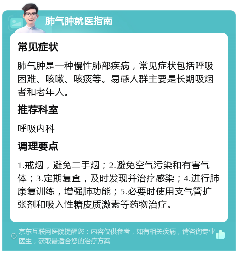 肺气肿就医指南 常见症状 肺气肿是一种慢性肺部疾病，常见症状包括呼吸困难、咳嗽、咳痰等。易感人群主要是长期吸烟者和老年人。 推荐科室 呼吸内科 调理要点 1.戒烟，避免二手烟；2.避免空气污染和有害气体；3.定期复查，及时发现并治疗感染；4.进行肺康复训练，增强肺功能；5.必要时使用支气管扩张剂和吸入性糖皮质激素等药物治疗。