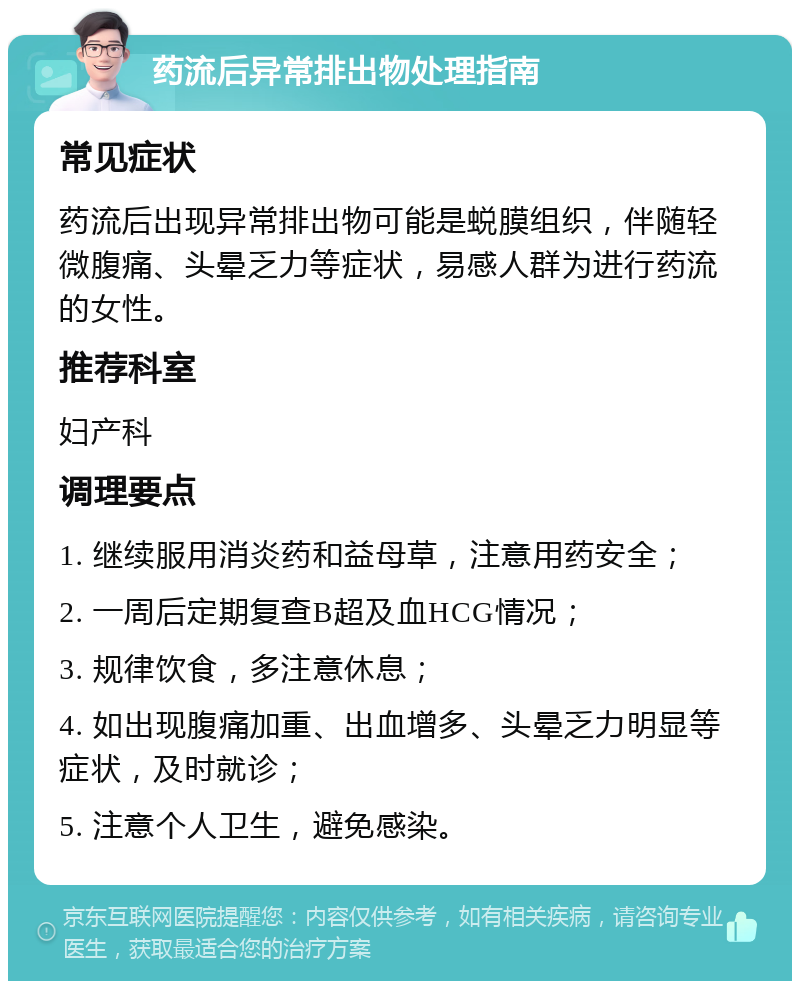 药流后异常排出物处理指南 常见症状 药流后出现异常排出物可能是蜕膜组织，伴随轻微腹痛、头晕乏力等症状，易感人群为进行药流的女性。 推荐科室 妇产科 调理要点 1. 继续服用消炎药和益母草，注意用药安全； 2. 一周后定期复查B超及血HCG情况； 3. 规律饮食，多注意休息； 4. 如出现腹痛加重、出血增多、头晕乏力明显等症状，及时就诊； 5. 注意个人卫生，避免感染。