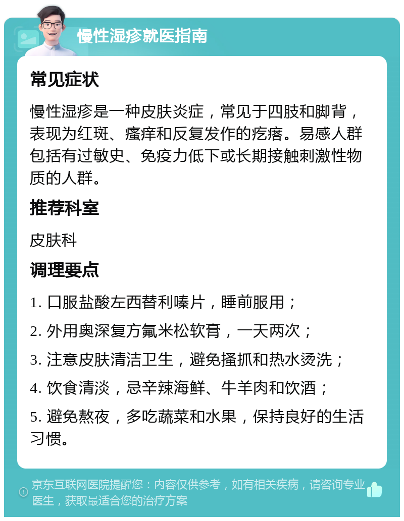 慢性湿疹就医指南 常见症状 慢性湿疹是一种皮肤炎症，常见于四肢和脚背，表现为红斑、瘙痒和反复发作的疙瘩。易感人群包括有过敏史、免疫力低下或长期接触刺激性物质的人群。 推荐科室 皮肤科 调理要点 1. 口服盐酸左西替利嗪片，睡前服用； 2. 外用奥深复方氟米松软膏，一天两次； 3. 注意皮肤清洁卫生，避免搔抓和热水烫洗； 4. 饮食清淡，忌辛辣海鲜、牛羊肉和饮酒； 5. 避免熬夜，多吃蔬菜和水果，保持良好的生活习惯。