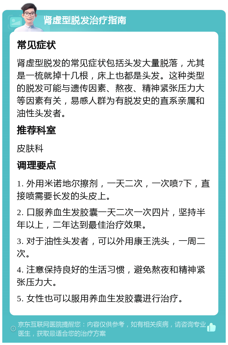 肾虚型脱发治疗指南 常见症状 肾虚型脱发的常见症状包括头发大量脱落，尤其是一梳就掉十几根，床上也都是头发。这种类型的脱发可能与遗传因素、熬夜、精神紧张压力大等因素有关，易感人群为有脱发史的直系亲属和油性头发者。 推荐科室 皮肤科 调理要点 1. 外用米诺地尔擦剂，一天二次，一次喷7下，直接喷需要长发的头皮上。 2. 口服养血生发胶囊一天二次一次四片，坚持半年以上，二年达到最佳治疗效果。 3. 对于油性头发者，可以外用康王洗头，一周二次。 4. 注意保持良好的生活习惯，避免熬夜和精神紧张压力大。 5. 女性也可以服用养血生发胶囊进行治疗。