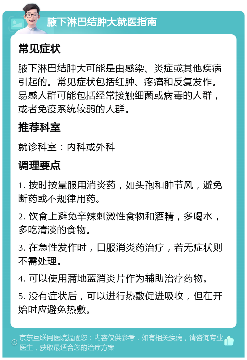 腋下淋巴结肿大就医指南 常见症状 腋下淋巴结肿大可能是由感染、炎症或其他疾病引起的。常见症状包括红肿、疼痛和反复发作。易感人群可能包括经常接触细菌或病毒的人群，或者免疫系统较弱的人群。 推荐科室 就诊科室：内科或外科 调理要点 1. 按时按量服用消炎药，如头孢和肿节风，避免断药或不规律用药。 2. 饮食上避免辛辣刺激性食物和酒精，多喝水，多吃清淡的食物。 3. 在急性发作时，口服消炎药治疗，若无症状则不需处理。 4. 可以使用蒲地蓝消炎片作为辅助治疗药物。 5. 没有症状后，可以进行热敷促进吸收，但在开始时应避免热敷。