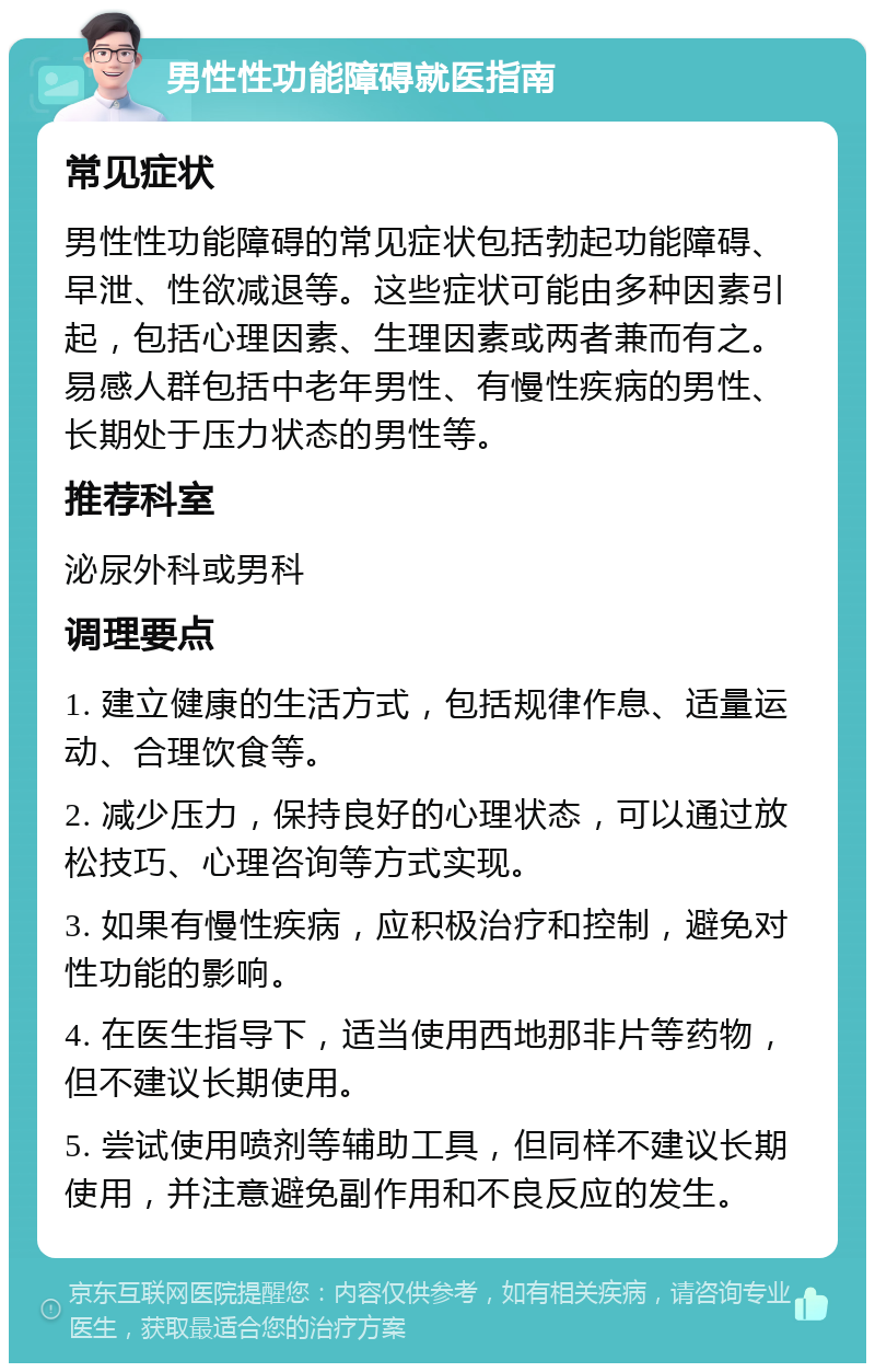 男性性功能障碍就医指南 常见症状 男性性功能障碍的常见症状包括勃起功能障碍、早泄、性欲减退等。这些症状可能由多种因素引起，包括心理因素、生理因素或两者兼而有之。易感人群包括中老年男性、有慢性疾病的男性、长期处于压力状态的男性等。 推荐科室 泌尿外科或男科 调理要点 1. 建立健康的生活方式，包括规律作息、适量运动、合理饮食等。 2. 减少压力，保持良好的心理状态，可以通过放松技巧、心理咨询等方式实现。 3. 如果有慢性疾病，应积极治疗和控制，避免对性功能的影响。 4. 在医生指导下，适当使用西地那非片等药物，但不建议长期使用。 5. 尝试使用喷剂等辅助工具，但同样不建议长期使用，并注意避免副作用和不良反应的发生。