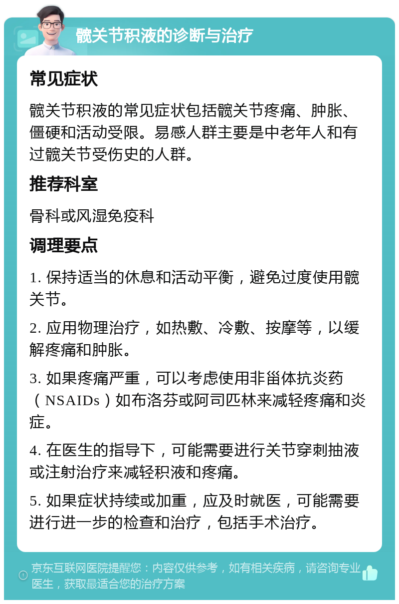 髋关节积液的诊断与治疗 常见症状 髋关节积液的常见症状包括髋关节疼痛、肿胀、僵硬和活动受限。易感人群主要是中老年人和有过髋关节受伤史的人群。 推荐科室 骨科或风湿免疫科 调理要点 1. 保持适当的休息和活动平衡，避免过度使用髋关节。 2. 应用物理治疗，如热敷、冷敷、按摩等，以缓解疼痛和肿胀。 3. 如果疼痛严重，可以考虑使用非甾体抗炎药（NSAIDs）如布洛芬或阿司匹林来减轻疼痛和炎症。 4. 在医生的指导下，可能需要进行关节穿刺抽液或注射治疗来减轻积液和疼痛。 5. 如果症状持续或加重，应及时就医，可能需要进行进一步的检查和治疗，包括手术治疗。