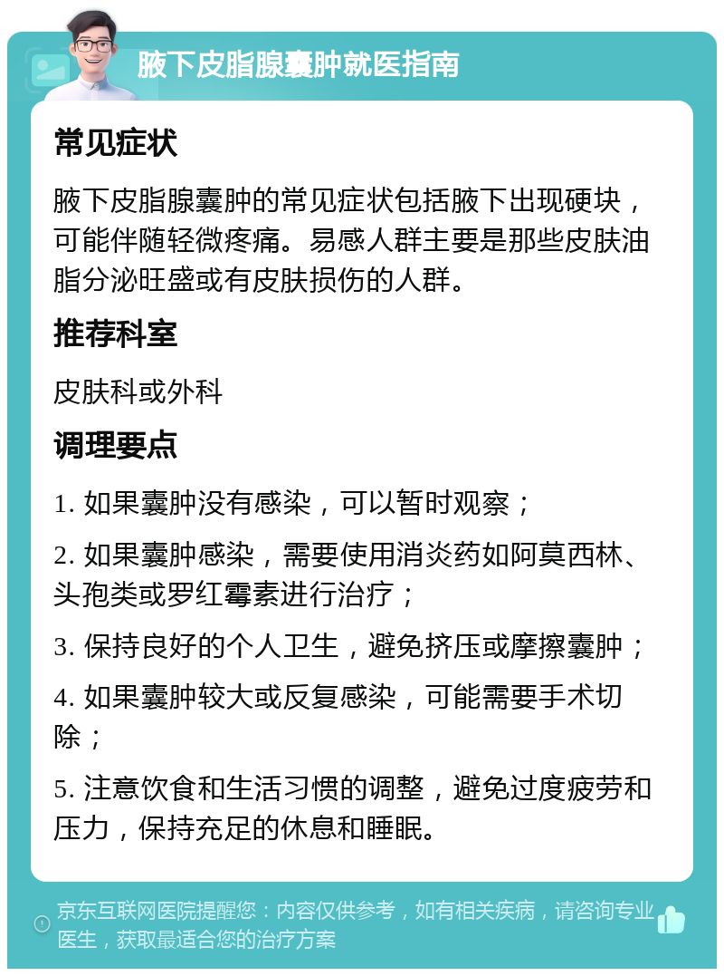 腋下皮脂腺囊肿就医指南 常见症状 腋下皮脂腺囊肿的常见症状包括腋下出现硬块，可能伴随轻微疼痛。易感人群主要是那些皮肤油脂分泌旺盛或有皮肤损伤的人群。 推荐科室 皮肤科或外科 调理要点 1. 如果囊肿没有感染，可以暂时观察； 2. 如果囊肿感染，需要使用消炎药如阿莫西林、头孢类或罗红霉素进行治疗； 3. 保持良好的个人卫生，避免挤压或摩擦囊肿； 4. 如果囊肿较大或反复感染，可能需要手术切除； 5. 注意饮食和生活习惯的调整，避免过度疲劳和压力，保持充足的休息和睡眠。