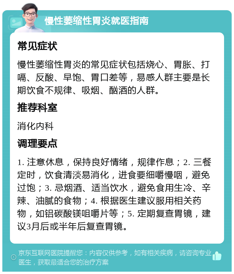 慢性萎缩性胃炎就医指南 常见症状 慢性萎缩性胃炎的常见症状包括烧心、胃胀、打嗝、反酸、早饱、胃口差等，易感人群主要是长期饮食不规律、吸烟、酗酒的人群。 推荐科室 消化内科 调理要点 1. 注意休息，保持良好情绪，规律作息；2. 三餐定时，饮食清淡易消化，进食要细嚼慢咽，避免过饱；3. 忌烟酒、适当饮水，避免食用生冷、辛辣、油腻的食物；4. 根据医生建议服用相关药物，如铝碳酸镁咀嚼片等；5. 定期复查胃镜，建议3月后或半年后复查胃镜。