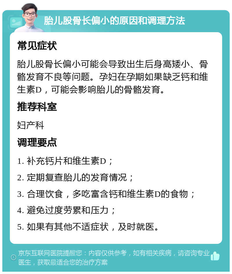 胎儿股骨长偏小的原因和调理方法 常见症状 胎儿股骨长偏小可能会导致出生后身高矮小、骨骼发育不良等问题。孕妇在孕期如果缺乏钙和维生素D，可能会影响胎儿的骨骼发育。 推荐科室 妇产科 调理要点 1. 补充钙片和维生素D； 2. 定期复查胎儿的发育情况； 3. 合理饮食，多吃富含钙和维生素D的食物； 4. 避免过度劳累和压力； 5. 如果有其他不适症状，及时就医。