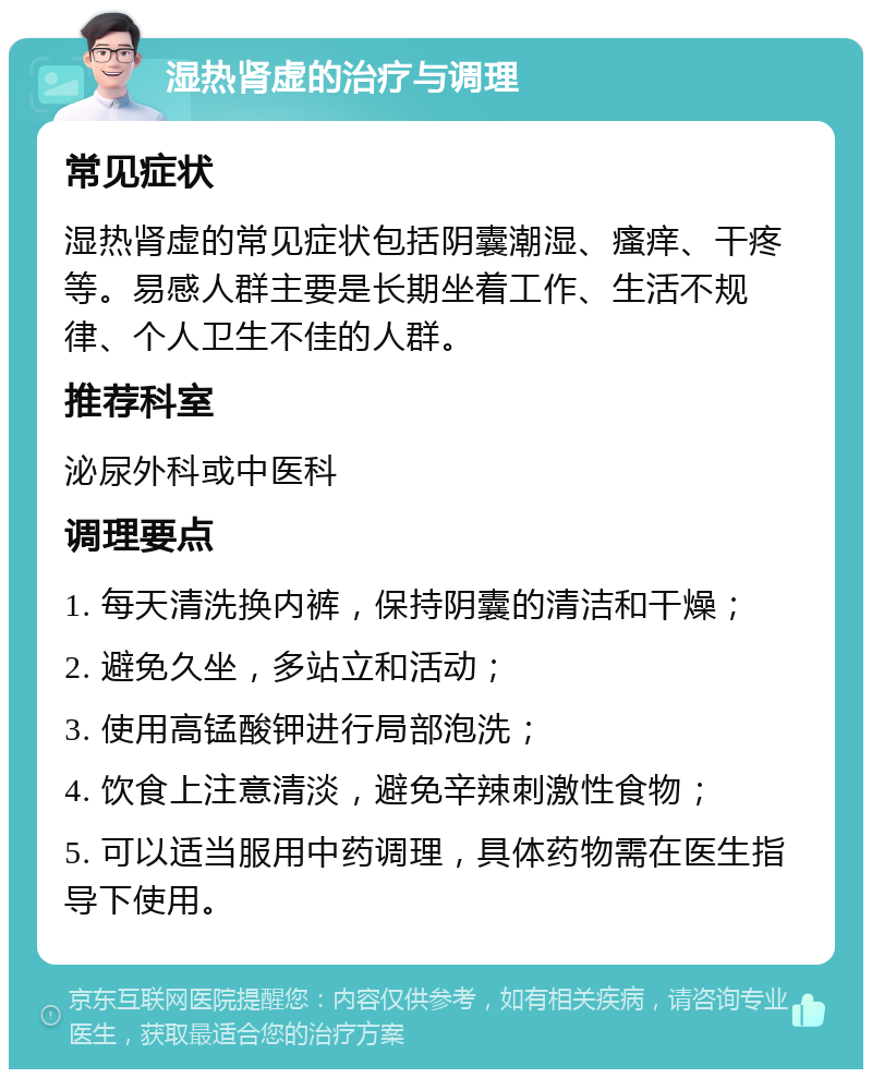 湿热肾虚的治疗与调理 常见症状 湿热肾虚的常见症状包括阴囊潮湿、瘙痒、干疼等。易感人群主要是长期坐着工作、生活不规律、个人卫生不佳的人群。 推荐科室 泌尿外科或中医科 调理要点 1. 每天清洗换内裤，保持阴囊的清洁和干燥； 2. 避免久坐，多站立和活动； 3. 使用高锰酸钾进行局部泡洗； 4. 饮食上注意清淡，避免辛辣刺激性食物； 5. 可以适当服用中药调理，具体药物需在医生指导下使用。