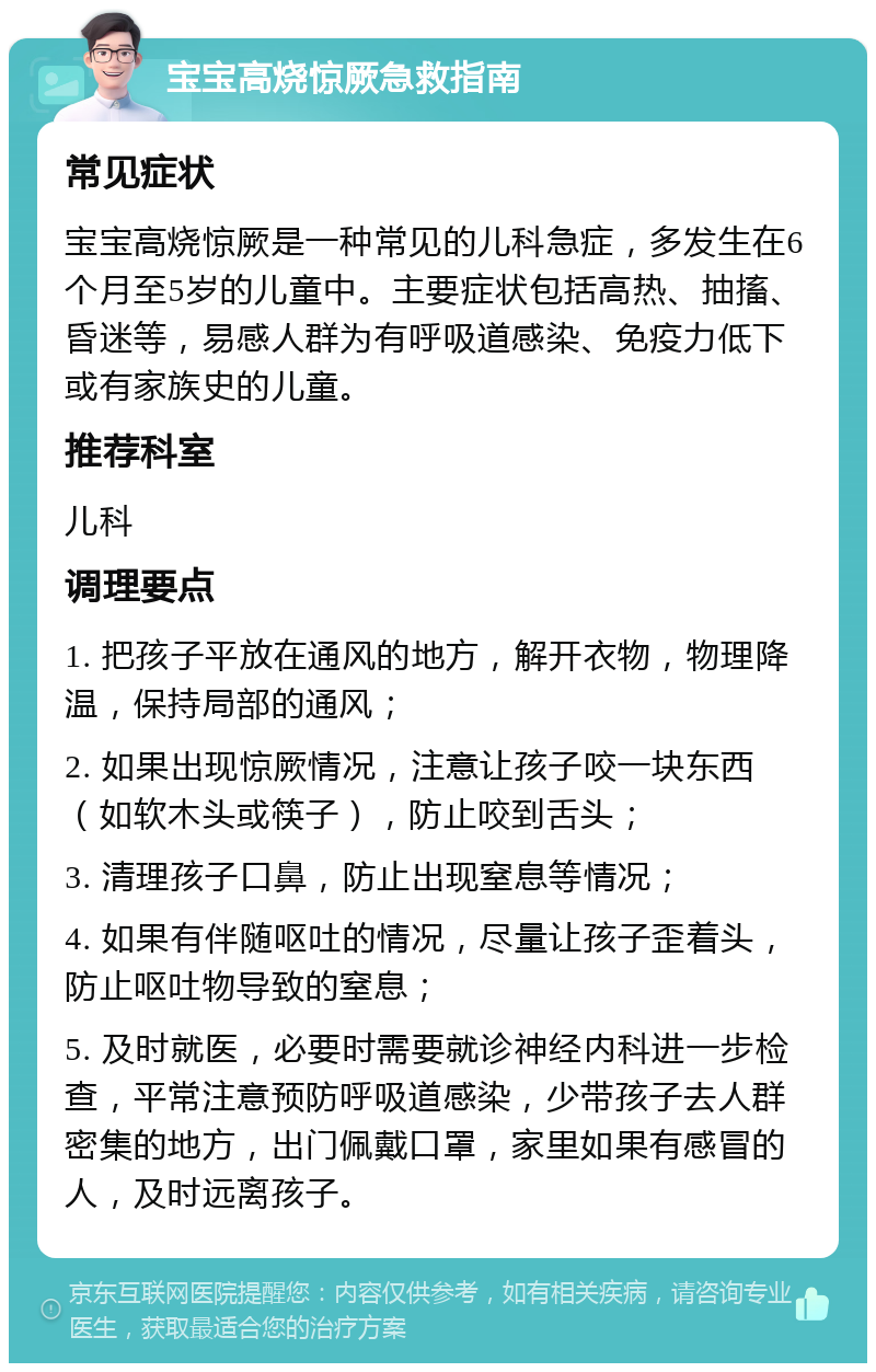 宝宝高烧惊厥急救指南 常见症状 宝宝高烧惊厥是一种常见的儿科急症，多发生在6个月至5岁的儿童中。主要症状包括高热、抽搐、昏迷等，易感人群为有呼吸道感染、免疫力低下或有家族史的儿童。 推荐科室 儿科 调理要点 1. 把孩子平放在通风的地方，解开衣物，物理降温，保持局部的通风； 2. 如果出现惊厥情况，注意让孩子咬一块东西（如软木头或筷子），防止咬到舌头； 3. 清理孩子口鼻，防止出现窒息等情况； 4. 如果有伴随呕吐的情况，尽量让孩子歪着头，防止呕吐物导致的窒息； 5. 及时就医，必要时需要就诊神经内科进一步检查，平常注意预防呼吸道感染，少带孩子去人群密集的地方，出门佩戴口罩，家里如果有感冒的人，及时远离孩子。