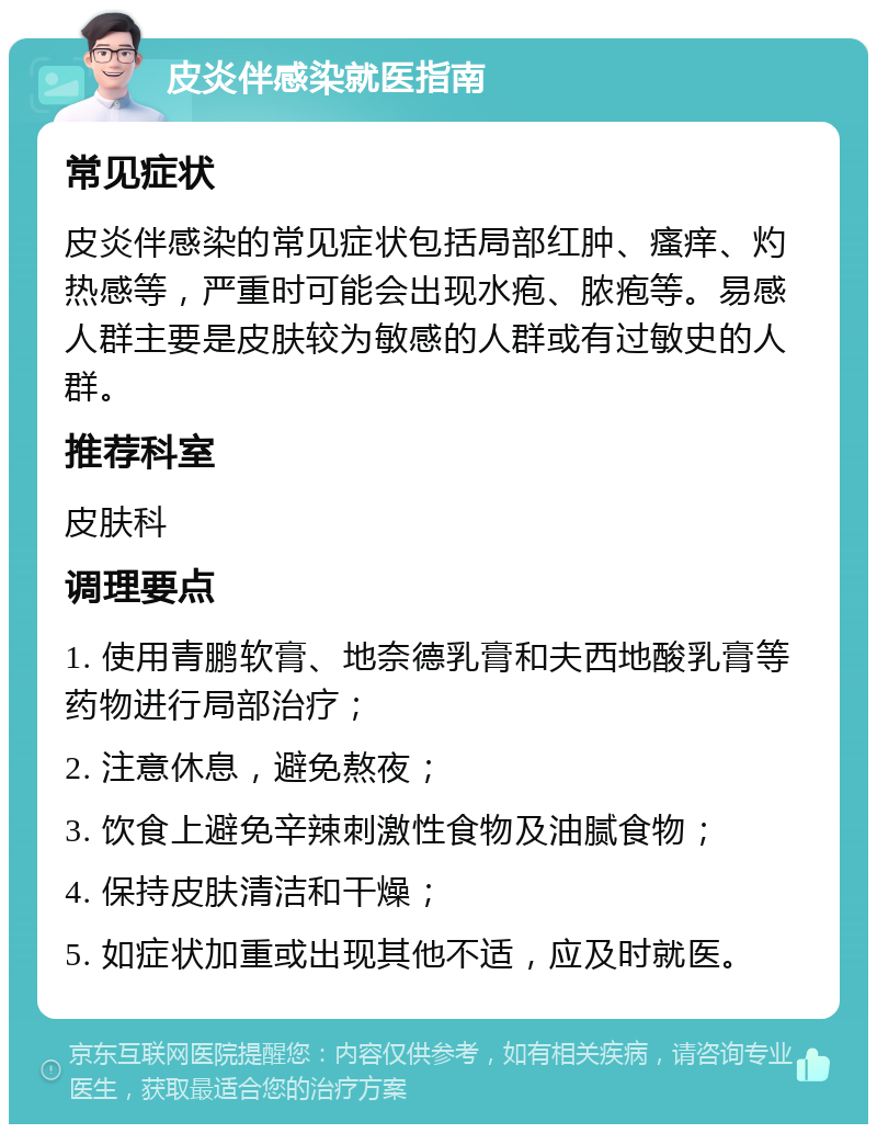 皮炎伴感染就医指南 常见症状 皮炎伴感染的常见症状包括局部红肿、瘙痒、灼热感等，严重时可能会出现水疱、脓疱等。易感人群主要是皮肤较为敏感的人群或有过敏史的人群。 推荐科室 皮肤科 调理要点 1. 使用青鹏软膏、地奈德乳膏和夫西地酸乳膏等药物进行局部治疗； 2. 注意休息，避免熬夜； 3. 饮食上避免辛辣刺激性食物及油腻食物； 4. 保持皮肤清洁和干燥； 5. 如症状加重或出现其他不适，应及时就医。