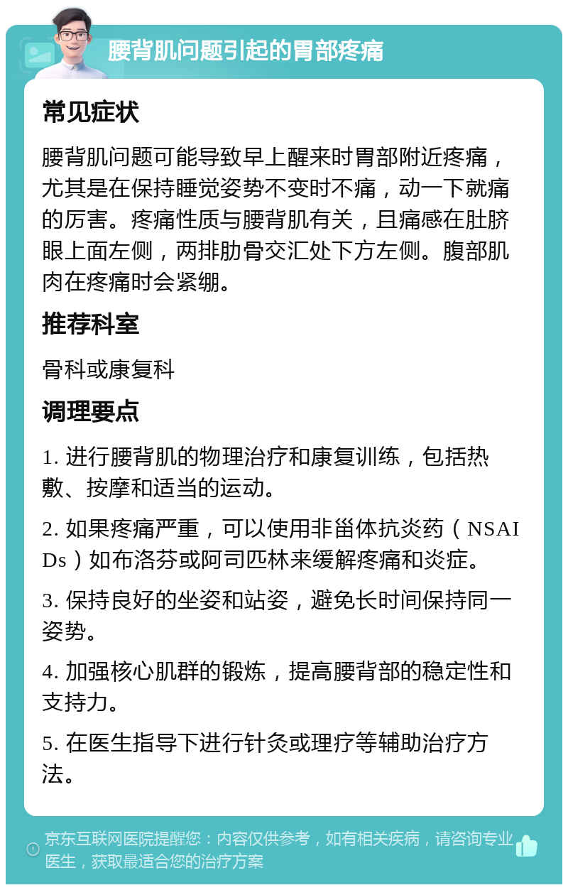 腰背肌问题引起的胃部疼痛 常见症状 腰背肌问题可能导致早上醒来时胃部附近疼痛，尤其是在保持睡觉姿势不变时不痛，动一下就痛的厉害。疼痛性质与腰背肌有关，且痛感在肚脐眼上面左侧，两排肋骨交汇处下方左侧。腹部肌肉在疼痛时会紧绷。 推荐科室 骨科或康复科 调理要点 1. 进行腰背肌的物理治疗和康复训练，包括热敷、按摩和适当的运动。 2. 如果疼痛严重，可以使用非甾体抗炎药（NSAIDs）如布洛芬或阿司匹林来缓解疼痛和炎症。 3. 保持良好的坐姿和站姿，避免长时间保持同一姿势。 4. 加强核心肌群的锻炼，提高腰背部的稳定性和支持力。 5. 在医生指导下进行针灸或理疗等辅助治疗方法。