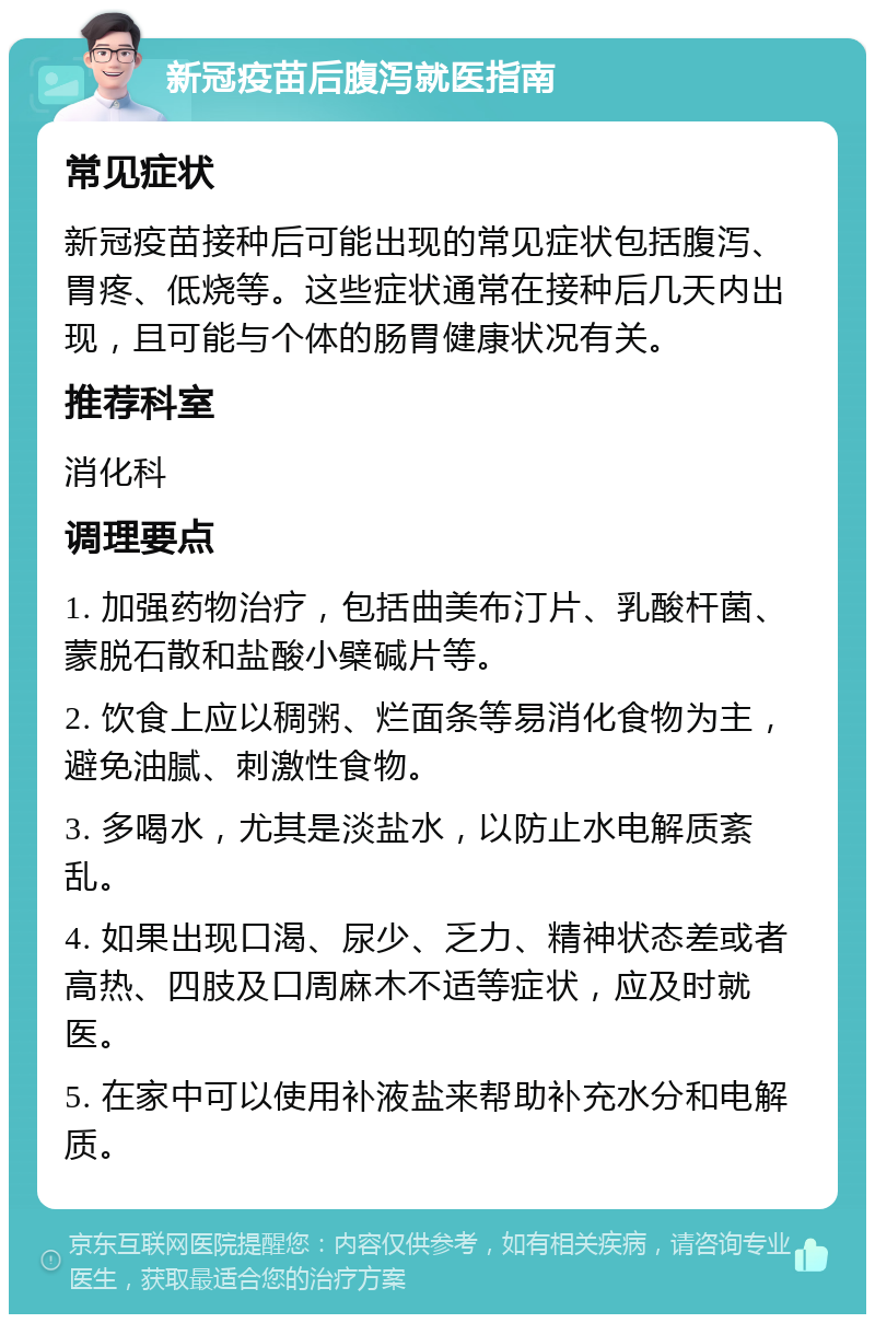 新冠疫苗后腹泻就医指南 常见症状 新冠疫苗接种后可能出现的常见症状包括腹泻、胃疼、低烧等。这些症状通常在接种后几天内出现，且可能与个体的肠胃健康状况有关。 推荐科室 消化科 调理要点 1. 加强药物治疗，包括曲美布汀片、乳酸杆菌、蒙脱石散和盐酸小檗碱片等。 2. 饮食上应以稠粥、烂面条等易消化食物为主，避免油腻、刺激性食物。 3. 多喝水，尤其是淡盐水，以防止水电解质紊乱。 4. 如果出现口渴、尿少、乏力、精神状态差或者高热、四肢及口周麻木不适等症状，应及时就医。 5. 在家中可以使用补液盐来帮助补充水分和电解质。