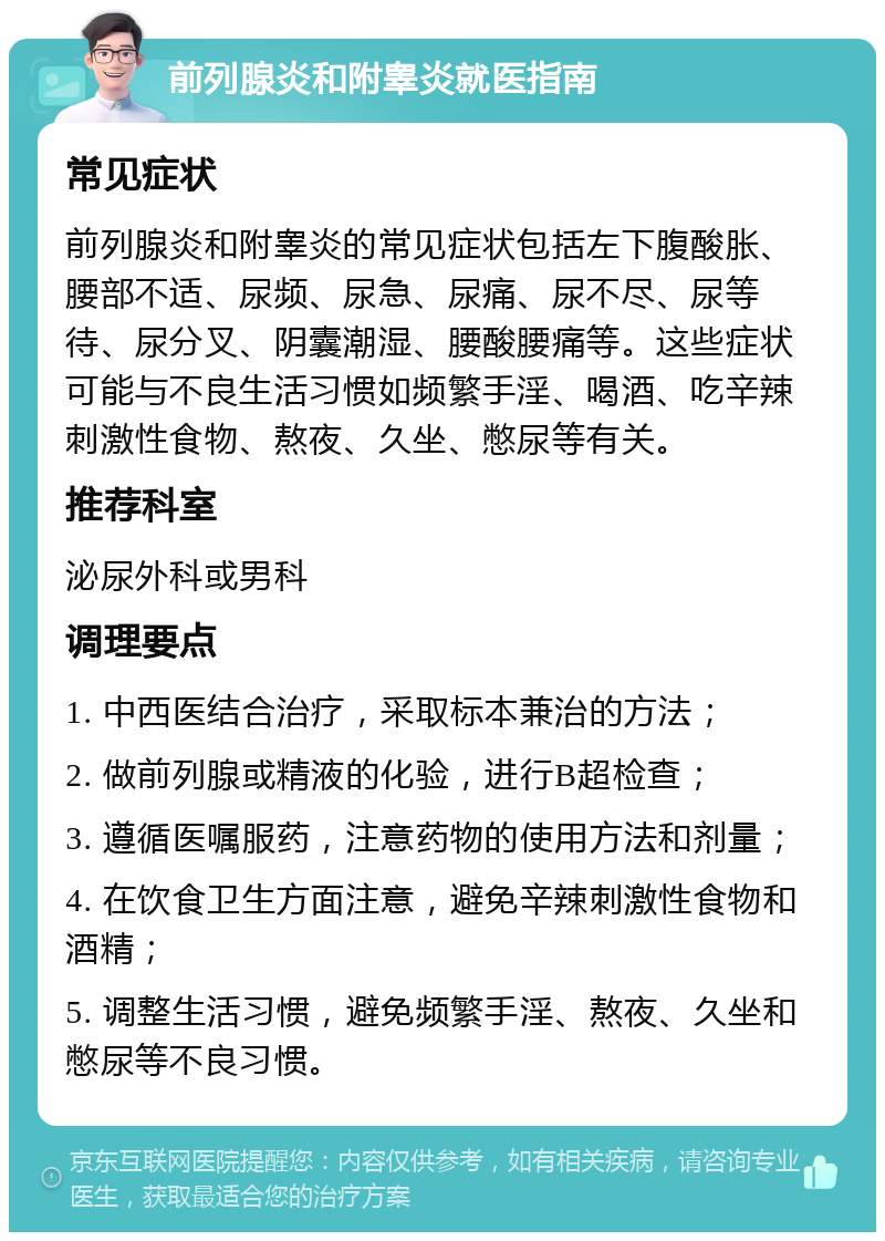 前列腺炎和附睾炎就医指南 常见症状 前列腺炎和附睾炎的常见症状包括左下腹酸胀、腰部不适、尿频、尿急、尿痛、尿不尽、尿等待、尿分叉、阴囊潮湿、腰酸腰痛等。这些症状可能与不良生活习惯如频繁手淫、喝酒、吃辛辣刺激性食物、熬夜、久坐、憋尿等有关。 推荐科室 泌尿外科或男科 调理要点 1. 中西医结合治疗，采取标本兼治的方法； 2. 做前列腺或精液的化验，进行B超检查； 3. 遵循医嘱服药，注意药物的使用方法和剂量； 4. 在饮食卫生方面注意，避免辛辣刺激性食物和酒精； 5. 调整生活习惯，避免频繁手淫、熬夜、久坐和憋尿等不良习惯。