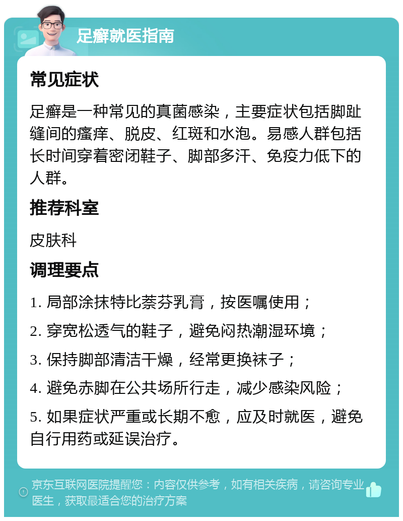 足癣就医指南 常见症状 足癣是一种常见的真菌感染，主要症状包括脚趾缝间的瘙痒、脱皮、红斑和水泡。易感人群包括长时间穿着密闭鞋子、脚部多汗、免疫力低下的人群。 推荐科室 皮肤科 调理要点 1. 局部涂抹特比萘芬乳膏，按医嘱使用； 2. 穿宽松透气的鞋子，避免闷热潮湿环境； 3. 保持脚部清洁干燥，经常更换袜子； 4. 避免赤脚在公共场所行走，减少感染风险； 5. 如果症状严重或长期不愈，应及时就医，避免自行用药或延误治疗。