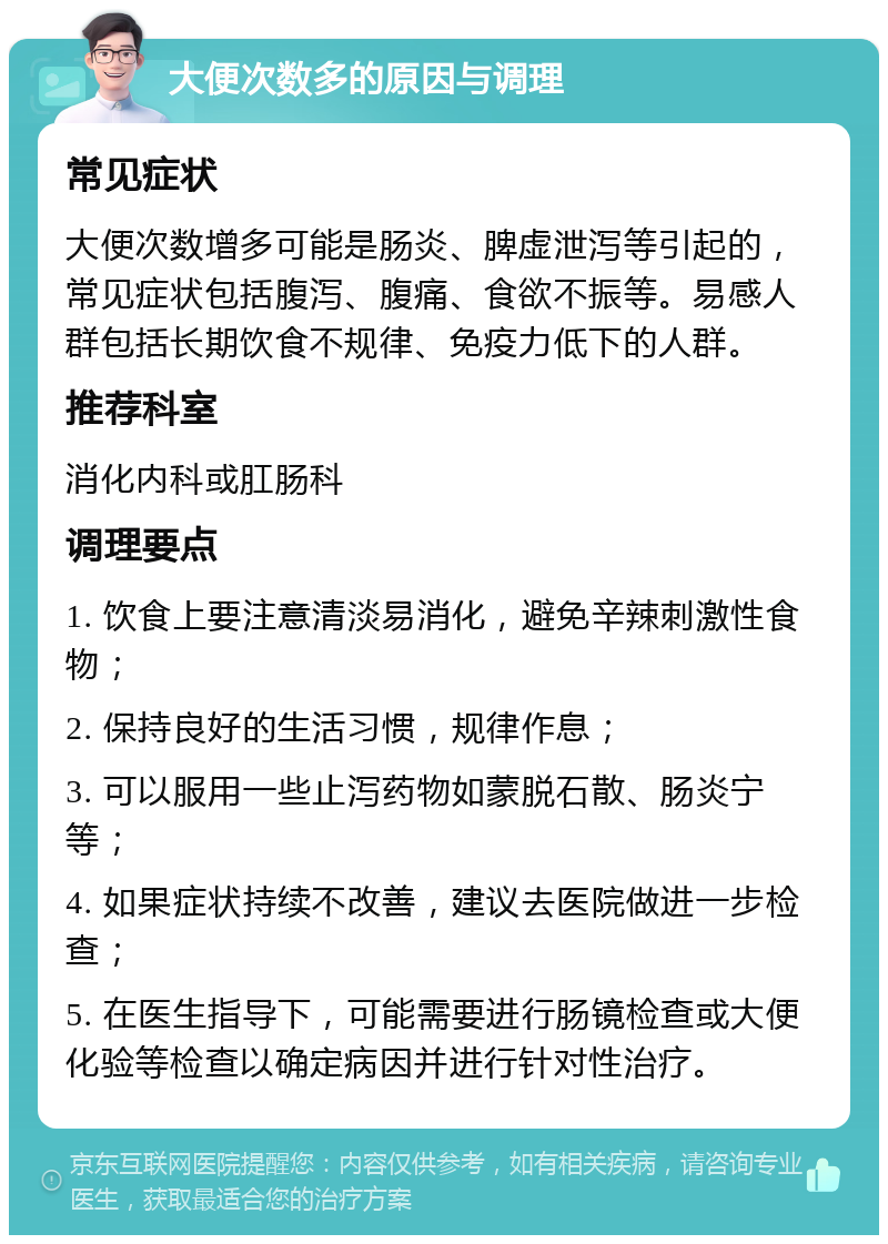 大便次数多的原因与调理 常见症状 大便次数增多可能是肠炎、脾虚泄泻等引起的，常见症状包括腹泻、腹痛、食欲不振等。易感人群包括长期饮食不规律、免疫力低下的人群。 推荐科室 消化内科或肛肠科 调理要点 1. 饮食上要注意清淡易消化，避免辛辣刺激性食物； 2. 保持良好的生活习惯，规律作息； 3. 可以服用一些止泻药物如蒙脱石散、肠炎宁等； 4. 如果症状持续不改善，建议去医院做进一步检查； 5. 在医生指导下，可能需要进行肠镜检查或大便化验等检查以确定病因并进行针对性治疗。