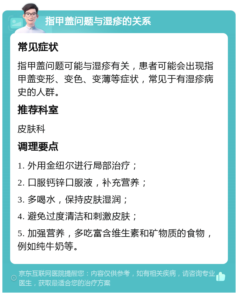 指甲盖问题与湿疹的关系 常见症状 指甲盖问题可能与湿疹有关，患者可能会出现指甲盖变形、变色、变薄等症状，常见于有湿疹病史的人群。 推荐科室 皮肤科 调理要点 1. 外用金纽尔进行局部治疗； 2. 口服钙锌口服液，补充营养； 3. 多喝水，保持皮肤湿润； 4. 避免过度清洁和刺激皮肤； 5. 加强营养，多吃富含维生素和矿物质的食物，例如纯牛奶等。