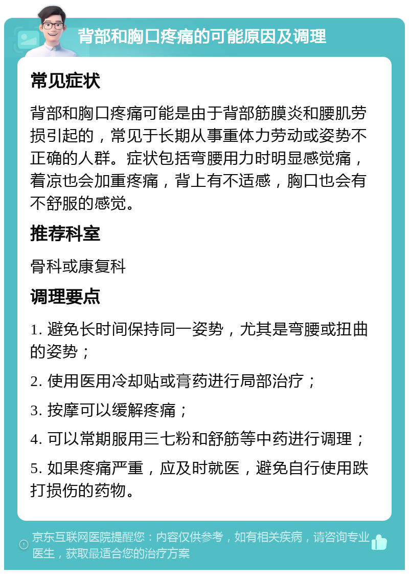 背部和胸口疼痛的可能原因及调理 常见症状 背部和胸口疼痛可能是由于背部筋膜炎和腰肌劳损引起的，常见于长期从事重体力劳动或姿势不正确的人群。症状包括弯腰用力时明显感觉痛，着凉也会加重疼痛，背上有不适感，胸口也会有不舒服的感觉。 推荐科室 骨科或康复科 调理要点 1. 避免长时间保持同一姿势，尤其是弯腰或扭曲的姿势； 2. 使用医用冷却贴或膏药进行局部治疗； 3. 按摩可以缓解疼痛； 4. 可以常期服用三七粉和舒筋等中药进行调理； 5. 如果疼痛严重，应及时就医，避免自行使用跌打损伤的药物。