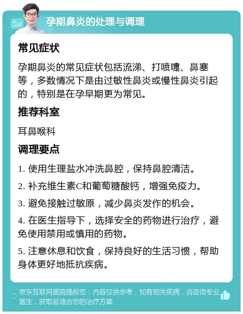 孕期鼻炎的处理与调理 常见症状 孕期鼻炎的常见症状包括流涕、打喷嚏、鼻塞等，多数情况下是由过敏性鼻炎或慢性鼻炎引起的，特别是在孕早期更为常见。 推荐科室 耳鼻喉科 调理要点 1. 使用生理盐水冲洗鼻腔，保持鼻腔清洁。 2. 补充维生素C和葡萄糖酸钙，增强免疫力。 3. 避免接触过敏原，减少鼻炎发作的机会。 4. 在医生指导下，选择安全的药物进行治疗，避免使用禁用或慎用的药物。 5. 注意休息和饮食，保持良好的生活习惯，帮助身体更好地抵抗疾病。