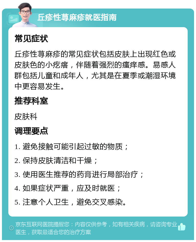 丘疹性荨麻疹就医指南 常见症状 丘疹性荨麻疹的常见症状包括皮肤上出现红色或皮肤色的小疙瘩，伴随着强烈的瘙痒感。易感人群包括儿童和成年人，尤其是在夏季或潮湿环境中更容易发生。 推荐科室 皮肤科 调理要点 1. 避免接触可能引起过敏的物质； 2. 保持皮肤清洁和干燥； 3. 使用医生推荐的药膏进行局部治疗； 4. 如果症状严重，应及时就医； 5. 注意个人卫生，避免交叉感染。