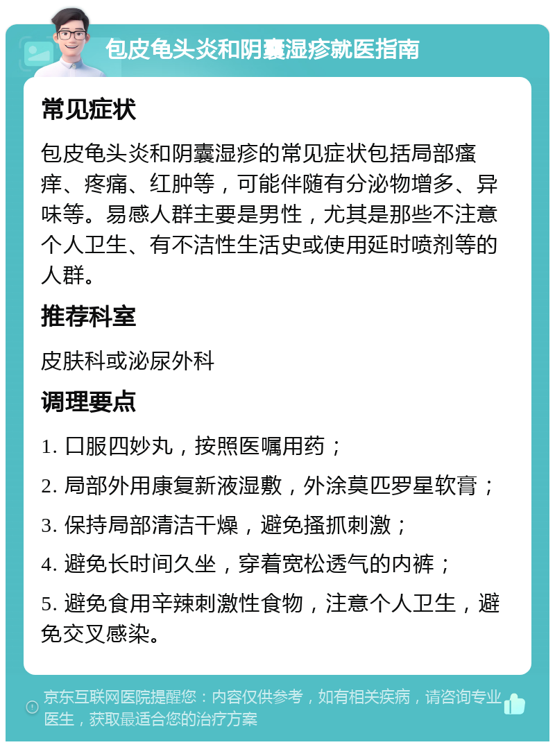 包皮龟头炎和阴囊湿疹就医指南 常见症状 包皮龟头炎和阴囊湿疹的常见症状包括局部瘙痒、疼痛、红肿等，可能伴随有分泌物增多、异味等。易感人群主要是男性，尤其是那些不注意个人卫生、有不洁性生活史或使用延时喷剂等的人群。 推荐科室 皮肤科或泌尿外科 调理要点 1. 口服四妙丸，按照医嘱用药； 2. 局部外用康复新液湿敷，外涂莫匹罗星软膏； 3. 保持局部清洁干燥，避免搔抓刺激； 4. 避免长时间久坐，穿着宽松透气的内裤； 5. 避免食用辛辣刺激性食物，注意个人卫生，避免交叉感染。