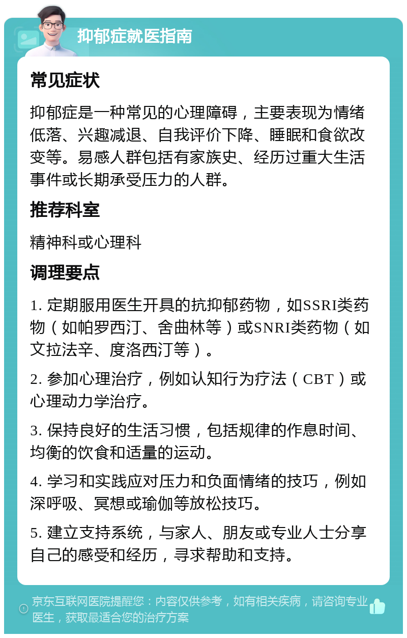 抑郁症就医指南 常见症状 抑郁症是一种常见的心理障碍，主要表现为情绪低落、兴趣减退、自我评价下降、睡眠和食欲改变等。易感人群包括有家族史、经历过重大生活事件或长期承受压力的人群。 推荐科室 精神科或心理科 调理要点 1. 定期服用医生开具的抗抑郁药物，如SSRI类药物（如帕罗西汀、舍曲林等）或SNRI类药物（如文拉法辛、度洛西汀等）。 2. 参加心理治疗，例如认知行为疗法（CBT）或心理动力学治疗。 3. 保持良好的生活习惯，包括规律的作息时间、均衡的饮食和适量的运动。 4. 学习和实践应对压力和负面情绪的技巧，例如深呼吸、冥想或瑜伽等放松技巧。 5. 建立支持系统，与家人、朋友或专业人士分享自己的感受和经历，寻求帮助和支持。