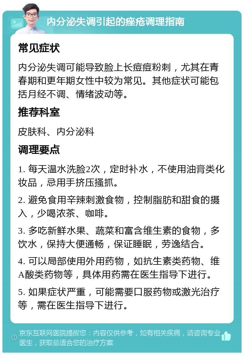 内分泌失调引起的痤疮调理指南 常见症状 内分泌失调可能导致脸上长痘痘粉刺，尤其在青春期和更年期女性中较为常见。其他症状可能包括月经不调、情绪波动等。 推荐科室 皮肤科、内分泌科 调理要点 1. 每天温水洗脸2次，定时补水，不使用油膏类化妆品，忌用手挤压搔抓。 2. 避免食用辛辣刺激食物，控制脂肪和甜食的摄入，少喝浓茶、咖啡。 3. 多吃新鲜水果、蔬菜和富含维生素的食物，多饮水，保持大便通畅，保证睡眠，劳逸结合。 4. 可以局部使用外用药物，如抗生素类药物、维A酸类药物等，具体用药需在医生指导下进行。 5. 如果症状严重，可能需要口服药物或激光治疗等，需在医生指导下进行。