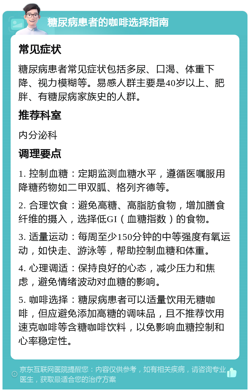 糖尿病患者的咖啡选择指南 常见症状 糖尿病患者常见症状包括多尿、口渴、体重下降、视力模糊等。易感人群主要是40岁以上、肥胖、有糖尿病家族史的人群。 推荐科室 内分泌科 调理要点 1. 控制血糖：定期监测血糖水平，遵循医嘱服用降糖药物如二甲双胍、格列齐德等。 2. 合理饮食：避免高糖、高脂肪食物，增加膳食纤维的摄入，选择低GI（血糖指数）的食物。 3. 适量运动：每周至少150分钟的中等强度有氧运动，如快走、游泳等，帮助控制血糖和体重。 4. 心理调适：保持良好的心态，减少压力和焦虑，避免情绪波动对血糖的影响。 5. 咖啡选择：糖尿病患者可以适量饮用无糖咖啡，但应避免添加高糖的调味品，且不推荐饮用速克咖啡等含糖咖啡饮料，以免影响血糖控制和心率稳定性。