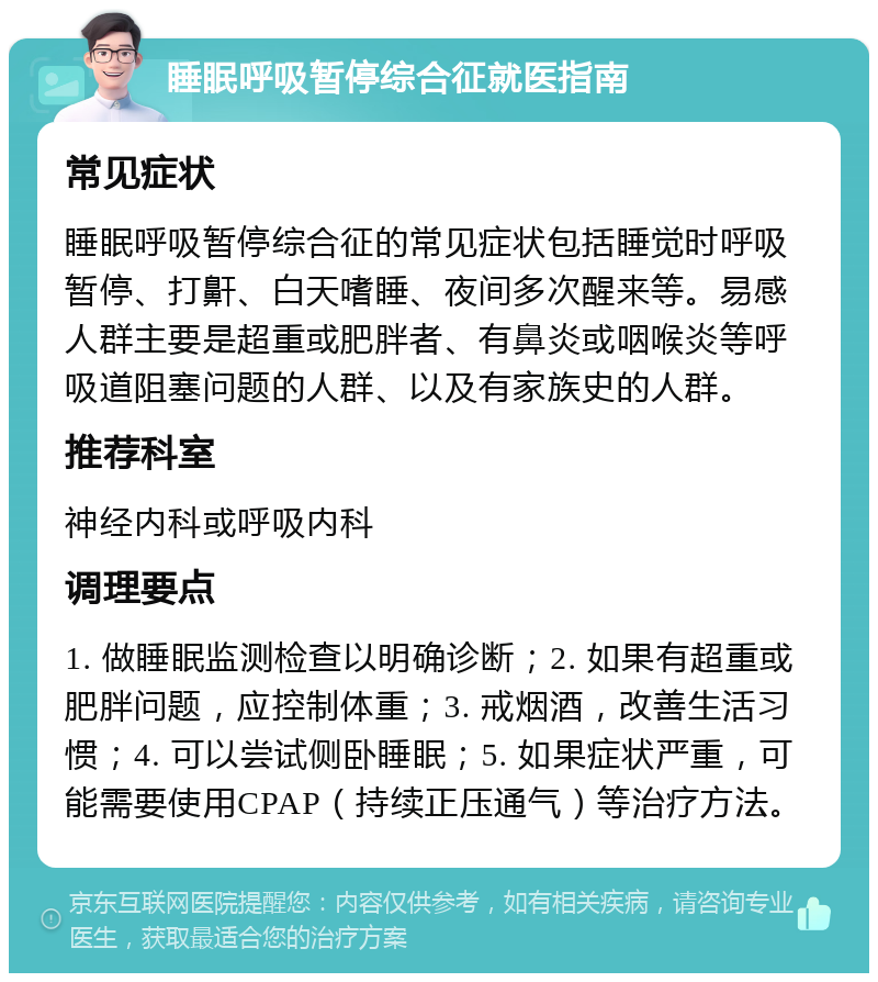 睡眠呼吸暂停综合征就医指南 常见症状 睡眠呼吸暂停综合征的常见症状包括睡觉时呼吸暂停、打鼾、白天嗜睡、夜间多次醒来等。易感人群主要是超重或肥胖者、有鼻炎或咽喉炎等呼吸道阻塞问题的人群、以及有家族史的人群。 推荐科室 神经内科或呼吸内科 调理要点 1. 做睡眠监测检查以明确诊断；2. 如果有超重或肥胖问题，应控制体重；3. 戒烟酒，改善生活习惯；4. 可以尝试侧卧睡眠；5. 如果症状严重，可能需要使用CPAP（持续正压通气）等治疗方法。