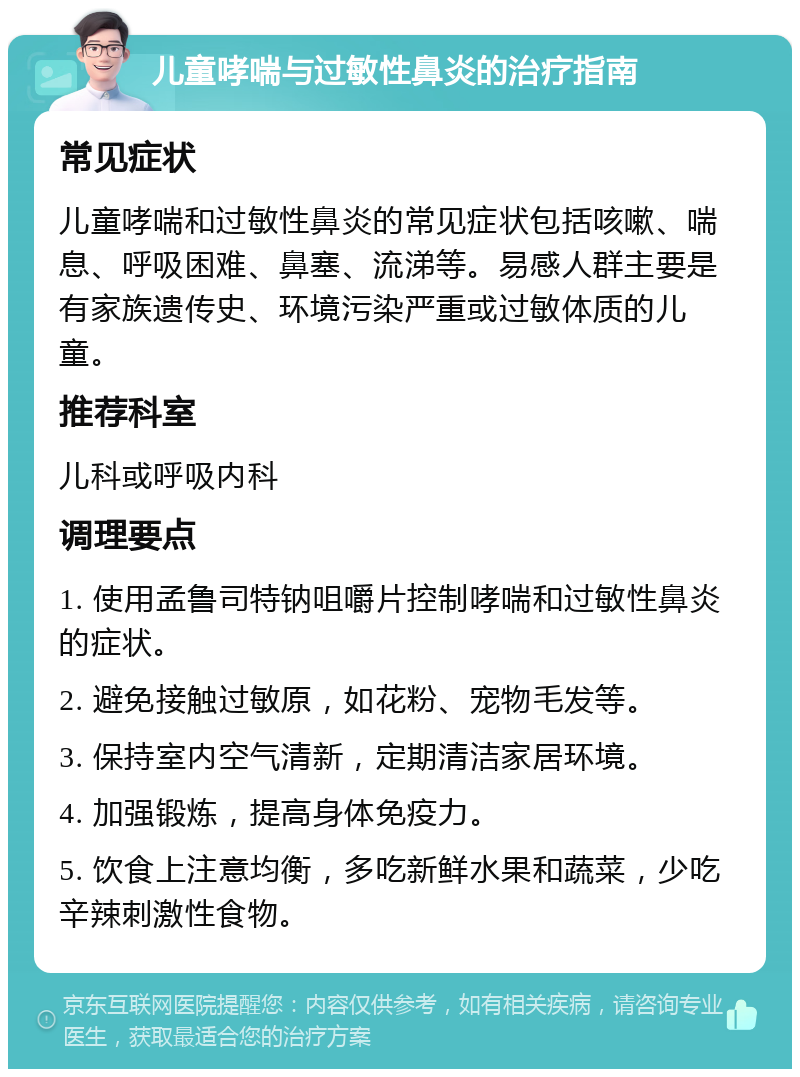 儿童哮喘与过敏性鼻炎的治疗指南 常见症状 儿童哮喘和过敏性鼻炎的常见症状包括咳嗽、喘息、呼吸困难、鼻塞、流涕等。易感人群主要是有家族遗传史、环境污染严重或过敏体质的儿童。 推荐科室 儿科或呼吸内科 调理要点 1. 使用孟鲁司特钠咀嚼片控制哮喘和过敏性鼻炎的症状。 2. 避免接触过敏原，如花粉、宠物毛发等。 3. 保持室内空气清新，定期清洁家居环境。 4. 加强锻炼，提高身体免疫力。 5. 饮食上注意均衡，多吃新鲜水果和蔬菜，少吃辛辣刺激性食物。