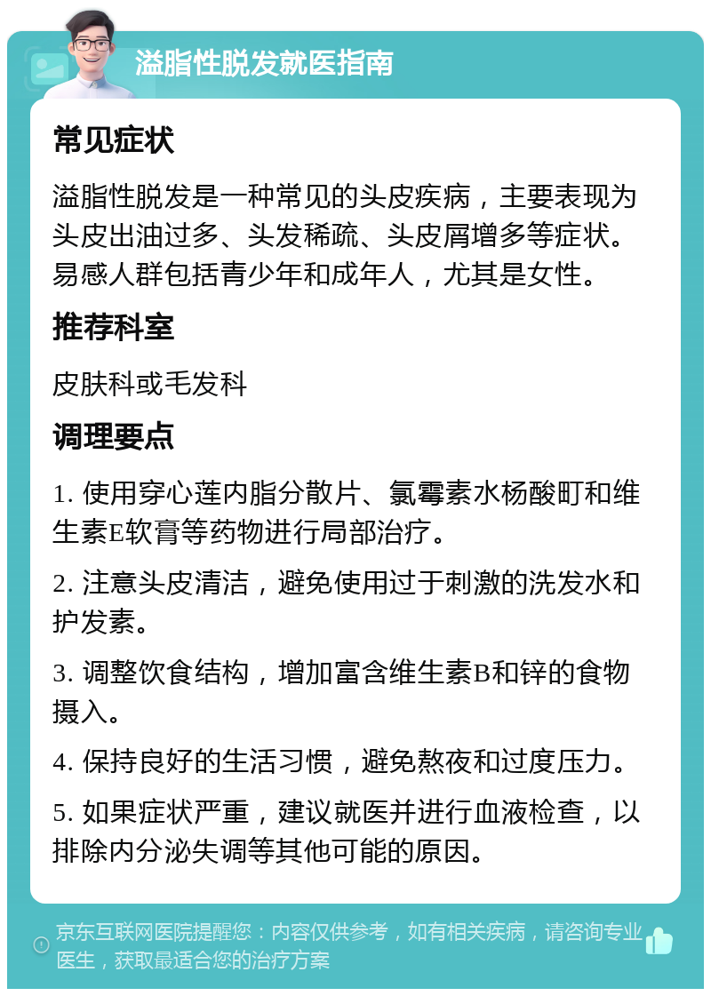 溢脂性脱发就医指南 常见症状 溢脂性脱发是一种常见的头皮疾病，主要表现为头皮出油过多、头发稀疏、头皮屑增多等症状。易感人群包括青少年和成年人，尤其是女性。 推荐科室 皮肤科或毛发科 调理要点 1. 使用穿心莲内脂分散片、氯霉素水杨酸町和维生素E软膏等药物进行局部治疗。 2. 注意头皮清洁，避免使用过于刺激的洗发水和护发素。 3. 调整饮食结构，增加富含维生素B和锌的食物摄入。 4. 保持良好的生活习惯，避免熬夜和过度压力。 5. 如果症状严重，建议就医并进行血液检查，以排除内分泌失调等其他可能的原因。